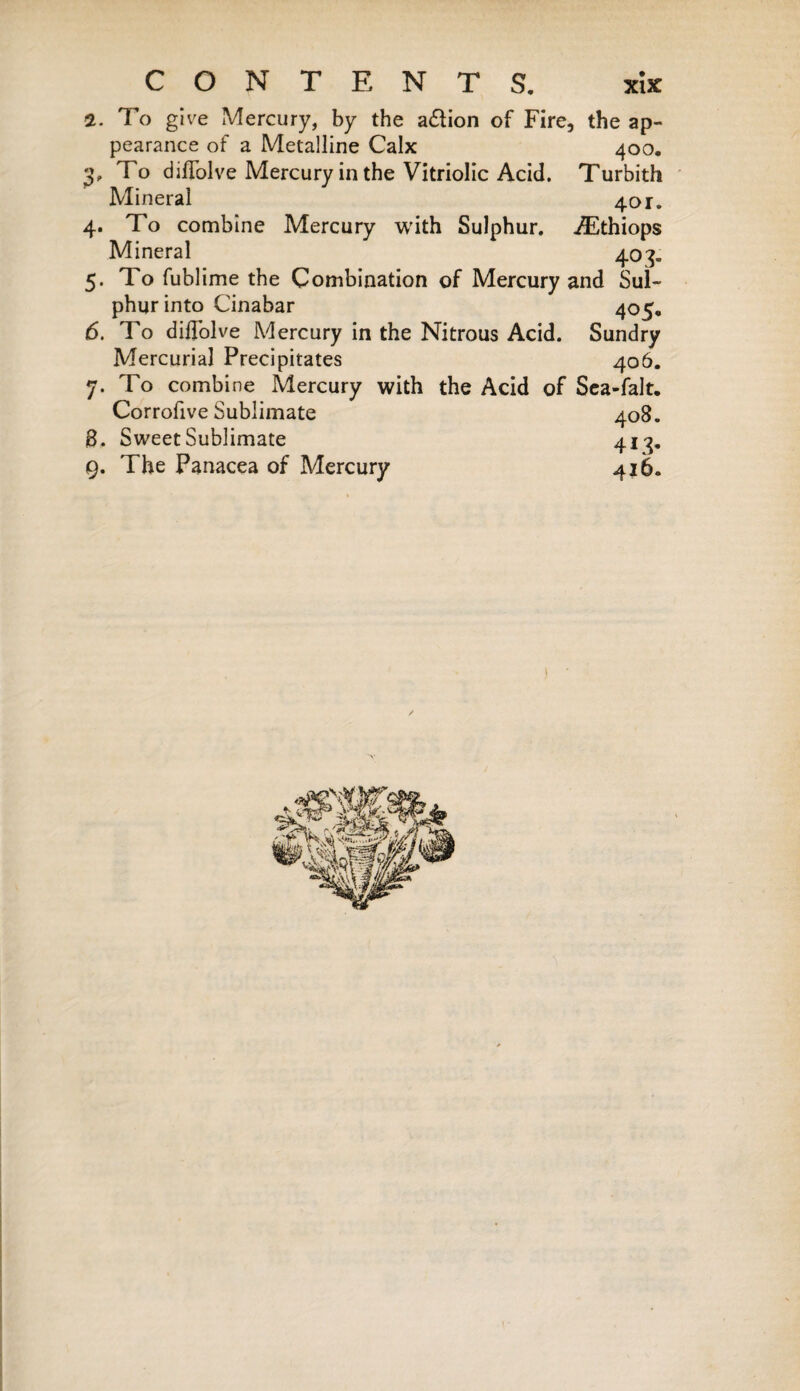 2. To give Mercury, by the a&ion of Fire, the ap¬ pearance of a Metalline Calx 400. 3. To diffolve Mercury in the Vitriolic Acid. Turbith Mineral 401. 4. To combine Mercury with Sulphur. Æthiops Mineral 403. 5. To fublime the Combination of Mercury and Sul¬ phur into Cinabar 405. 6. To diffolve Mercury in the Nitrous Acid. Sundry Mercurial Precipitates 406. 7. To combine Mercury with the Acid of Sea-falt. Corrofive Sublimate 408. 8. Sweet Sublimate 413. 9. The Panacea of Mercury 416.