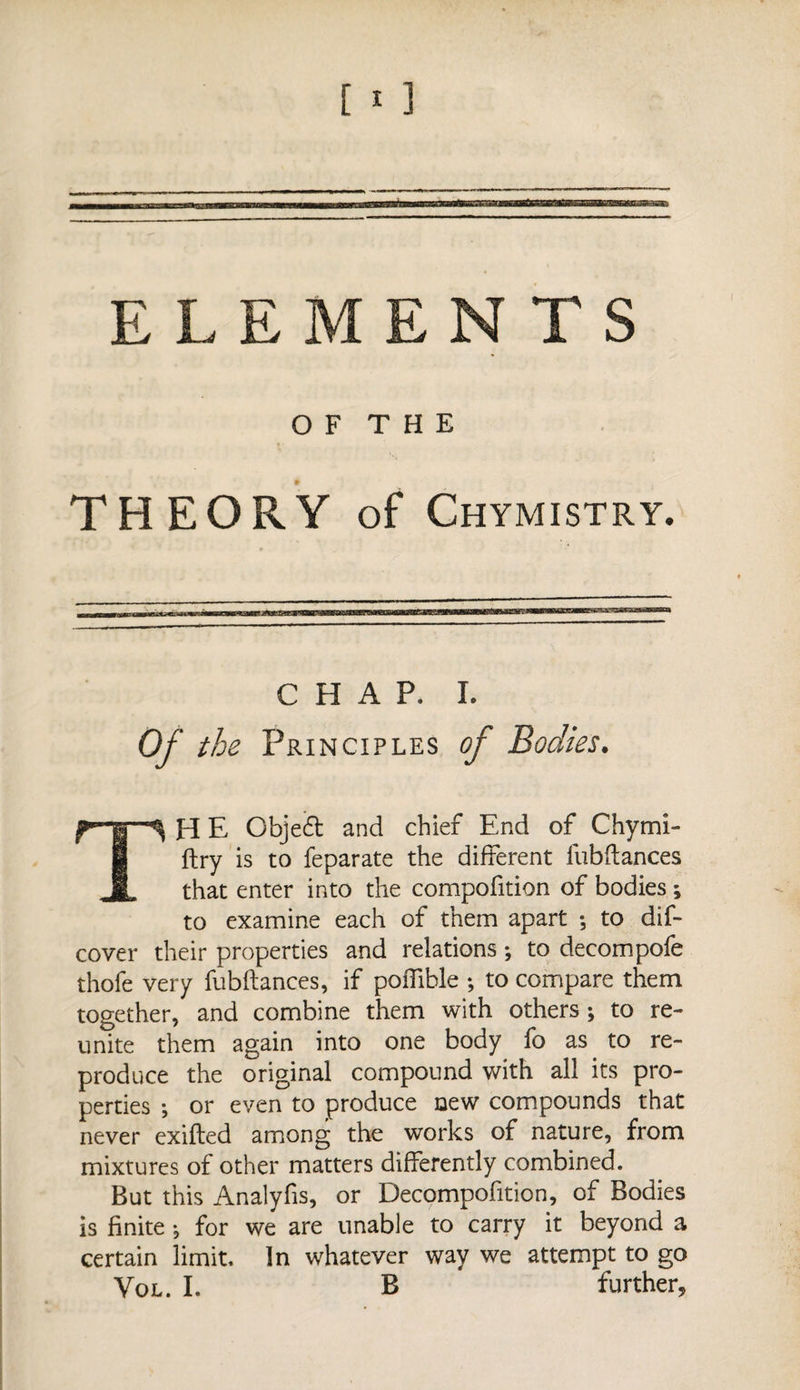 ELEMENTS O F T H E THEORY of Chymistry. CHAP. I. Of the Principles TH E Objedt and chief End of Chymi- ftry is to feparate the different fubftances that enter into the compofition of bodies ; to examine each of them apart ; to dif- cover their properties and relations ; to decompofe thofe very fubftances, if poiTible ; to compare them together, and combine them with others ; to re¬ unite them again into one body fo as to re¬ produce the original compound with all its pro¬ perties -, or even to produce new compounds that never exifted among the works of nature, from mixtures of other matters differently combined. But this Analyfis, or Decompofition, of Bodies is finite -, for we are unable to carry it beyond a certain limit. In whatever way we attempt to go