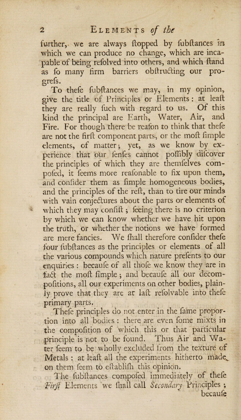 further, we are always flopped by fubftances m which we can produce no change, which are inca¬ pable of being refolved into others, and which ftand as fo many firm barriers obftruding our pro- grefs. To thefe fubftances we may, in my opinion, give the title of Principles or Elements : at leaft they are really fuch with regard to us. Of this kind the principal are Earth, Water, Air, and Fire. For though there be reafon to think that thefe are not the firft component parts, or the moil firnple elements, of matter; yet, as we know by ex¬ perience that our fenfes cannot pofftbly difcover the principles of which they are themfelves com¬ posed, it feems more reafonable to fix upon them* and confider them as firnple homogeneous bodies, and the principles of the reft, than to tire our minds with vain eonjedures about the parts or elements of which they may confift ; feeing there is no criterion by which we can know whether we have hit upon the truth, or whether the notions we have formed are mere fancies. We fhall therefore confider thefe four fubftances as the principles or elements of all the various compounds which nature prefents to our enquiries : becaufe of all thofe we know they are in fad the moft firnple ; and becaufe all our decom- pofitions, all our experiments on other bodies, plain¬ ly prove that they are at la ft refolvable into thefe primary parts. Thefe principles do not enter in the fame propor¬ tion into all bodies : there are even fome mixts in the compofition of which this or that particular principle is not to be found. Thus Air and Wa¬ ter feem to be wholly excluded from the texture of Metals : at leaft all the experiments hitherto made^ on them feem to eftablifh this opinion. The fubftances compofed immediately of thefe Tirji Elements we fhall call Secondary Principles ; becaufe