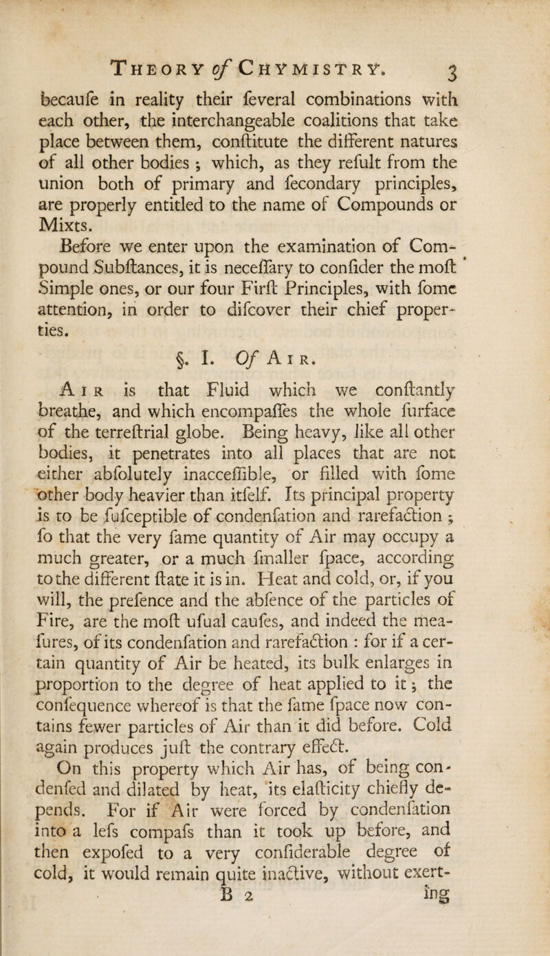 becaufe in reality their feveral combinations with each other, the interchangeable coalitions that take place between them, conftitute the different natures of all other bodies ; which, as they refult from the union both of primary and fecondary principles, are properly entitled to the name of Compounds or Mixts. Before we enter upon the examination of Com¬ pound Subftances, it is neceffary to confider the moft: * Simple ones, or our four Firfc Principles, with fame attention, in order to difcover their chief proper¬ ties. §. I. Of Air. Air is that Fluid which we conftantly breathe, and which encompafTes the whole furface of the terreftrial globe. Being heavy, like all other bodies, it penetrates into all places that are not either abfoluteiy inacceflible, or filled with fome other body heavier than itfelf. Its principal property is to be fufceptible of condenfation and rarefaction ; fo that the very fame quantity of Air may occupy a much greater, or a much fmaller fpace, according to the different Fate it is in. Pleat and cold, or, if you will, the prefence and the abfence of the particles of Fire, are the moft ufual caufes, and indeed the mea- fures, of its condenfation and rarefaction : for if a cer¬ tain quantity of Air be heated, its bulk enlarges in proportion to the degree of heat applied to it ; the confequence whereof is that the fame fpace now con¬ tains fewer particles of Air than it did before. Cold again produces juft the contrary effedt. On this property which Air has, of being con- denied and dilated by heat, its elafticity chiefly de¬ pends. For if Air were forced by condenfation into a lefs compafs than it took up before, and then expofed to a very confiderable degree of cold, it wrould remain quite ina&ive, without exert- B 2 tag