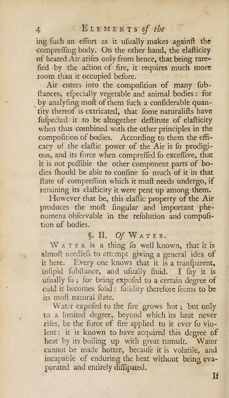 ing fuch an effort as it ufnally makes againft the cortlpreffing body. On the other hand, the elafticity of heated Air arifes only from hence, that being rare¬ fied by the action of fire, it requires much more room than it occupied before. Air enters into the compofition of many fub- fiances, efpecially vegetable and animal bodies : for by analyfing moff of them fuch a confiderable quan¬ tity thereof is extricated, that fome naturalifts have fufpeéted it to be altogether deflitute of elafticity when thus combined with the other principles in the compofition of bodies. According to them the effi¬ cacy of the elaftic power of the Air is fo prodigi¬ ous, and its force when compreffed fo exceffive, that it is not poffible the other component parts of bo¬ dies fhould be able to confine fo much of it in that ftate of compreffion which it muft needs undergo, if retaining its elafticity it were pent up among them. However that be, this elaftic property of the Air produces the moft fingular and important phe¬ nomena obfervable in the refolution and compofi¬ tion of bodies. §. II. 0/Water. W a ter is a thing fo well known, that it is a!moft needlefs to attempt giving a general idea of it here. Every one knows that it is a tranfparent, infipid fubftance, and ufually fluid. I fay it is ufuaily fo -5 for being expofed to a certain degree of cold it becomes folid : folidity therefore feems to be its moft natural ftate. Water expofed to the fire grows hot ; but only to a limited degree, beyond which its heat never rifes, be the force of fire applied to it ever fo vio¬ lent : it is known to have acquired this degree of heat by its boiling up with great tumult. Water cannot be made hotter, becaufe it is volatile, and incapable of enduring the heat without being eva¬ porated and entirely diffipated. If
