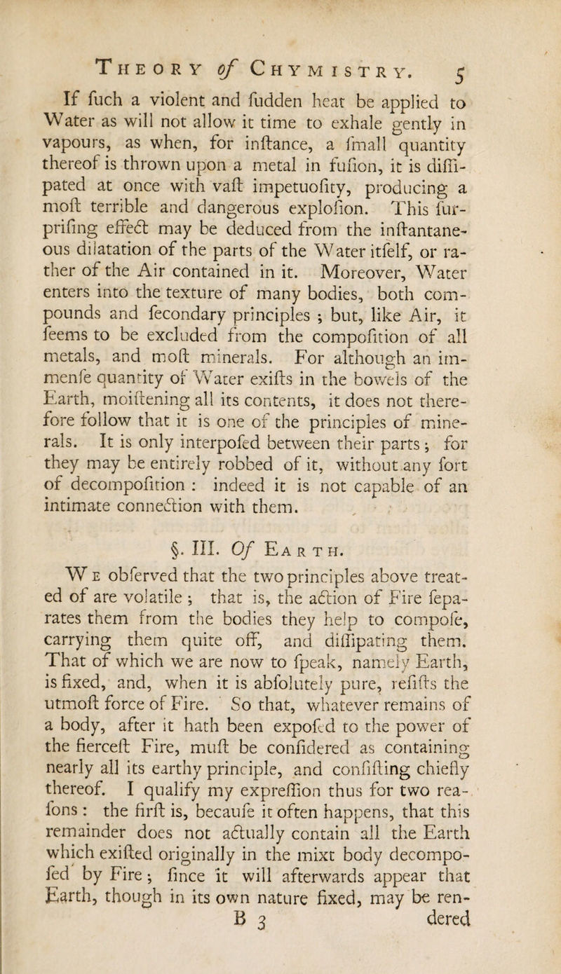 If fuch a violent and fudden heat be applied to Water as will not allow it time to exhale gently in vapours, as when, for inflance, a fmall quantity thereof is thrown upon a metal in fufion, it is diffi- pated at once with vail impetuofity, producing a moil terrible and dangerous explofion. This fur- prifing effed may be deduced from the inflantane- ous dilatation of the parts of the Water itfelf, or ra¬ ther of the Air contained in it. Moreover, Water enters into the texture of many bodies, both com¬ pounds and fecondary principles ; but, like Air, it feems to be excluded from the compofition of all metals, and moll minerals. For although an irn- menfe quantity of Water exiils in the bowels of the Earth, moiilening all its contents, it does not there¬ fore follow that it is one of the principles of mine¬ rals. It is only interpofed between their parts ; for they may be entirely robbed of it, without any fort of decompofition : indeed it is not capable of an intimate connexion with them. §. III. Of E A R T H. W e obferved that the two principles above treat¬ ed of are volatile ; that is, the adion of Fire fepa- rates them from the bodies they help to compole, carrying them quite off, and dilfipating them. That of which we are now to fpeak, namely Earth, is fixed, and, when it is absolutely pure, refills the utmoft force of Fire. So that, whatever remains of a body, after it hath been expofcd to the power of the fierceft Fire, mull be confidered as containing: nearly all its earthy principle, and confiding chiefly thereof. I qualify my expreflion thus for two rea¬ sons : the firfl is, became it often happens, that this remainder does not adually contain all the Earth which exifled originally in the mixt body decompo- fed by Fire ; fince it will afterwards appear that Earth, though in its own nature fixed, may be ren- B 3 dered