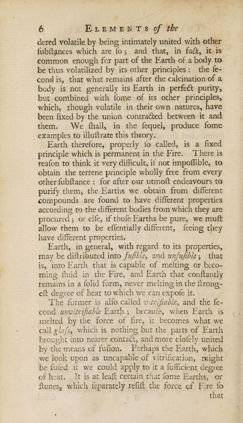 dered volatile by being intimately united with other lubftfinces which are lb ; and that, in fact, it is common enough for part of the Earth of a body to be thus volatilized by its other principles : the fé¬ cond is, that what remains after the calcination of a body is not generally its Earth in perfedt purity, but combined with fome of its other principles, which, though volatile in their own natures, have been fixed by the union contracted between it and them. We fhall, in the fequel, produce fome examples to illuftrate this theory. Earth therefore, properly lb called, is a fixed principle which is permanent in the Fire, There is reafon to think it very difficult, if not impoffible, to obtain the terrene principle wholly free from every other fubftance : for after our utmoft endeavours to purify them, the Earths we obtain from different compounds are found to have different properties according to the different bodies from which they are procured ; or elfe, if thofe Earths be pure, we mult allow them to be effentially different, feeing they have different properties. Earth, in general, with regard to its properties, may be diftributed into fufible, and unfufible ; that is, into Earth that is capable of melting or beco¬ ming fluid in the Fire, and Earth that conftantly remains in a folid form, never melting in the firong- efi degree of heat to which we can expole it. The former is alfo called verifiable, and the fé¬ cond unvitrifiable Earth.; becaufe, when Earth is melted by the force of fire, it becomes what we call glafs, which is nothing but the parts of Earth brought into nearer contact, and more clofely united by the means of fuiion. Perhaps the Earth, which we look upon as tmcapable of vitrification, might be fufed it we could apply to it a fufficient degree of heat. It is at leaff certain that fome Earths, or Hones., which feparately reuft the force of Fire fo that