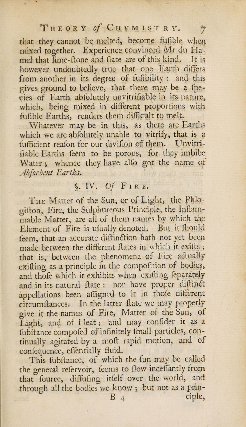 that they cannot be melted, become fufible when mixed together. Experience convinced Mr du Ha¬ mel that lime-ftone and (late are of this kind. It is however undoubtedly true that one Earth differs from another in its degree of fufibility : and this gives ground to believe, that there may be a fpe- cies of Earth abfolutely un verifiable in its nature, which, being mixed in different proportions with fufible Earths, renders them difficult to melt. Whatever may be in this, as there are Earths which we are abfolutely unable to vitrify, that is a fufficient reafon for our divifion of them. Unvitri¬ fiable Earths feem to be porous, for they imbibe Water ; whence they have alfo got the name of Ahforbent Earths. §. IV. Of Fire. The Matter of the Sun, or of Light, the Phlo-- gifton, Fire, the Sulphureous Principle, the Inflam¬ mable Matter, are all of them names by which the Element of Fire is ufually denoted. But it fhould feem, that an accurate diFinffion hath not yet been made between the different Fates in which it exifts ; that is, between the phenomena of Fire actually exifling as a principle in the compofition of bodies, and thofe which it exhibits when exifling Separately and in its natural Fate : nor have proper diftindt appellations been affigned to it in thofe different circumFances. In the latter Fate we may properly give it the names of Fire, Matter of the Sun, of Light, and of bleat ; and may confider it as a fubFance compofed of infinitely fmall particles, con¬ tinually agitated by a moF rapid motion, and of confequence, effentially Fuid. This fubFance, of which the fun may be called the general refer voir, feems to Fow inceffantly from that fource, diffufing itfelf over the world, and through all the bodies we know -, but not as a prin- B 4 ciple,