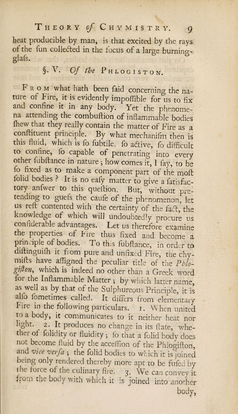 heat producible by man, is that excited by the rays of the fun collected in the focus of a large burning-* glafs. §. V. Of fbe Phlogiston. From what hath been faid concerning the na^ tuie or fire, it is evidently impoflible for us to fix and confine it in any body. Yet the phenome¬ na attending the combuftion of inflammable bodies fhew that they really contain the matter of Fire as a conftituent principle. By what mechanifm then is tnis fluid, which is fo lubtile, fo adlive, fo difficult to confine, fo capaole of penetrating into every other fubftance in nature ; how comes it, 1 fay, to be fo fixed as to make a component part of the moft folid bodies ? It is no eafy matter to give a fatisfac- tory anfwer to this queftion. But, without pre¬ tending to guefs the caufe of the phenomenon, let us reft contented with the certainty of the fad, the knowledge of which will undoubtedly procure us confiuerable advantages. Let us therefore examine the properties of f ire thus fixed and become a principle of bodies. To this fubftance, in order to diftinguifh it f:oni pure and unfixed hire, the chy- mifts have afligned the peculiar title of the Pblo- gifton^ which is indeed no other than a Greek word for the Inflammable Matter ; by which latter name, as well as by that of the Sulphureous Principle, it is alfo îometimes called. It differs from elementary f ire in the following particulars. 1. When united to a body, it communicates to it neither heat nor light. 2. It produces no change in its ftate, whe¬ ther of folidity or fluidity ; fo that a folid body does not become fluid by the acceflion of the Phlogifton, and vice vevfa ; the folid bodies to which it is joined being only rendered thereby more apt to be fufed by the foice of the culinary fire. 3. We can convey it fiO.n the body with which it is joined into anothér body.