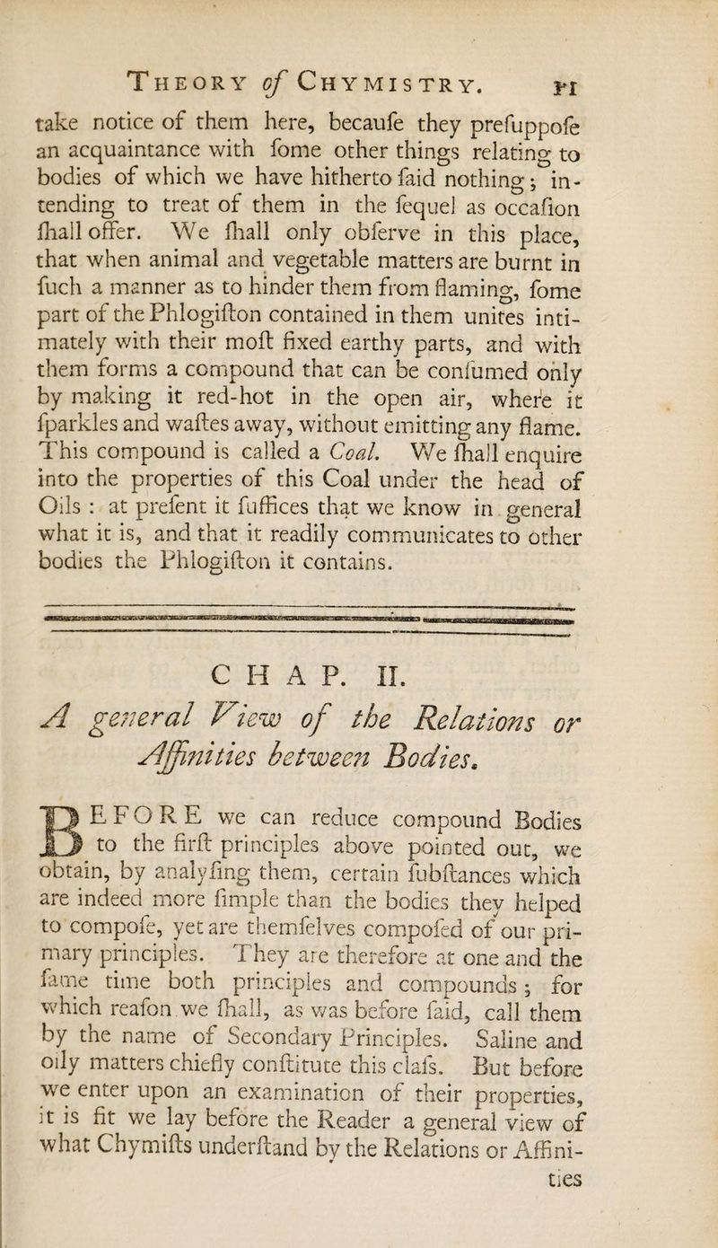 take notice of them here, becaufe they prefuppofe an acquaintance with fome other things relatin g to bodies of which we have hitherto faid nothing j in¬ tending to treat of them in the fequel as occafion fhall offer. We fhall only obierve in this place, that when animal and vegetable matters are burnt in fuch a manner as to hinder them from flaming, fome part of the Phlogiflon contained in them unites inti¬ mately with their moil fixed earthy parts, and with them forms a compound that can be confumed only by making it red-hot in the open air, where it fparkles and wafles away, without emitting any flame. This compound is called a Coal, We fhall enquire into the properties of this Coal under the head of Oils : at prefent it fuffices that we know in general what it is, and that it readily communicates to other bodies the Phlogiflon it contains. C H A P. II. A general View of the Relations or Affinities betwee?i Bodies, BEFORE we can reduce compound Bodies to the firft principles above pointed out, we obtain, by analyfing them, certain fubftances which are indeed more fimple than the bodies they helped to compofe, yet are themfelves compofed of our pri¬ mary principles. They are therefore at one and the fame time both principles and compounds ; for which reafon we fhall, as was before laid, call them by the name of Secondary Principles. Saline and oily matters chiefly conflitute this clafs. But before we enter upon an examination of their properties, it is fit we lay before the Reader a general view of what Chymifts underhand by the Relations or Affini¬ ties