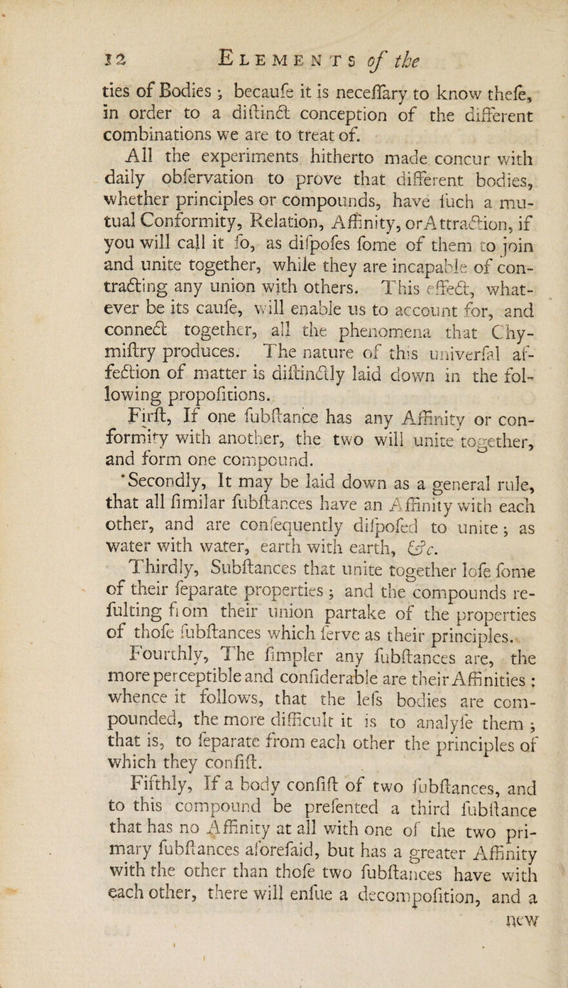 ties of Bodies ; becaufe it is neceffary to know thefe, in order to a diilind conception of the different combinations we are to treat of. All the experiments hitherto made concur with daily obfervation to prove that different bodies, whether principles or compounds, have fiuch a mu¬ tual Conformity, Relation, Affinity, orAttradion, if you will call it fo, as difpofes feme of them to join and unite together, while they are incapable of con- trading any union with others. This effed, what¬ ever be its caufe, will enable us to account for, and conned together, all the phenomena that Chy- miftry produces. The nature of this univerfal af- fedion of matter is diilindly laid down in the fol¬ lowing proportions. Firft, If one fubflance has any Affinity or con¬ formity with another, the two will unite together, and form one compound. M. ‘Secondly, It may be laid down as a general rule, that all fimilar fubflances have an Affinity with each other, and are confequently difpofcd to unite-, as water with water, earth with earth, CT. Thirdly, Subftances that unite together lofefome of their feparate properties ; and the compounds re¬ futing f om their union partake of the properties of thofe fubflances which ierve as their principles. Fourthly, The fimpler any fubflances are, the more perceptible and confiderable are their Affinities : whence it follows, that the lefs bodies are com¬ pounded, the more difficult it is to analyfe them ; that is, to feparate from each other the principles of which they confiil. Fifthly, If a body confifl of two fubflances, and to this compound be prefented a third fubflance that has no Ainnity at all with one of the two pri¬ mary fubflances aforefaid, but has a greater Affinity with the other than thofe two fubflances have with each other, there will enllie a decompofition, and a new