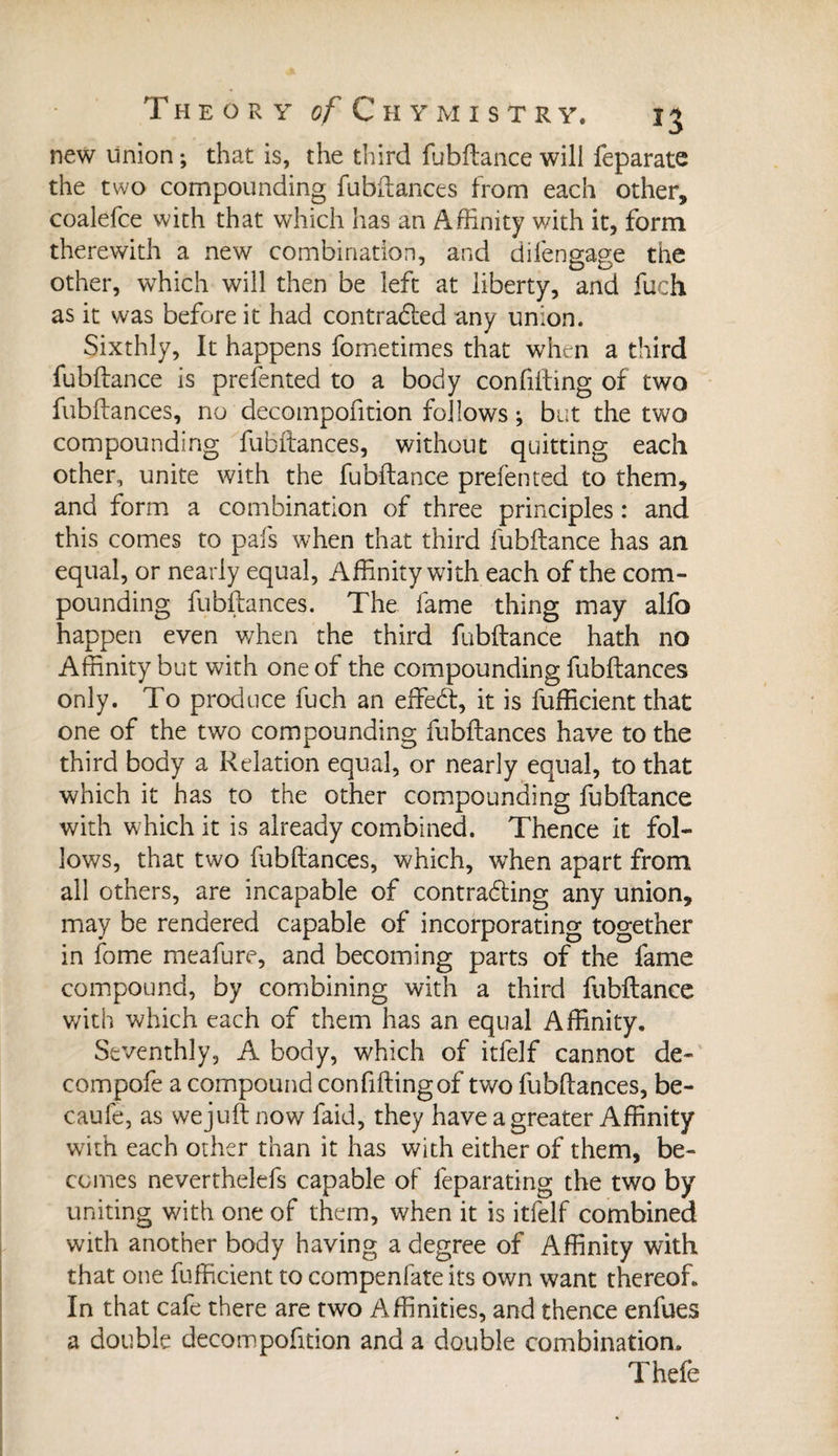 new union ; that is, the third fubftance will feparate the two compounding fubftances from each other, coalefce with that which has an Affinity with it, form therewith a new combination, and difengage the other, which will then be left at liberty, and fuch as it was before it had contrabled any union. Sixthly, It happens fometimes that when a third fubftance is prefented to a body confifting of two fubftances, no decompofition follows ; but the two compounding fubftances, without quitting each other, unite with the fubftance prefented to them, and form a combination of three principles : and this comes to pals when that third fubftance has an equal, or nearly equal, Affinity with each of the com¬ pounding fubftances. The fame thing may alfo happen even when the third fubftance hath no Affinity but with one of the compounding fubftances only. To produce fuch an effebt, it is fufficient that one of the two compounding fubftances have to the third body a Relation equal, or nearly equal, to that which it has to the other compounding fubftance with which it is already combined. Thence it fol¬ lows, that two fubftances, which, when apart from all others, are incapable of contrabting any union, may be rendered capable of incorporating together in fome meafure, and becoming parts of the fame compound, by combining with a third fubftance with which each of them has an equal Affinity. Seventhly, A body, which of itfelf cannot de- compofe a compound con filling of two fubftances, be- caufe, as wejuftnow faid, they have a greater Affinity with each other than it has with either of them, be¬ comes neverthelefs capable of feparating the two by uniting with one of them, when it is itfelf combined with another body having a degree of Affinity with that one fufficient to compenfate its own want thereof. In that cafe there are two Affinities, and thence enfues a double decompofition and a double combination. Thefe