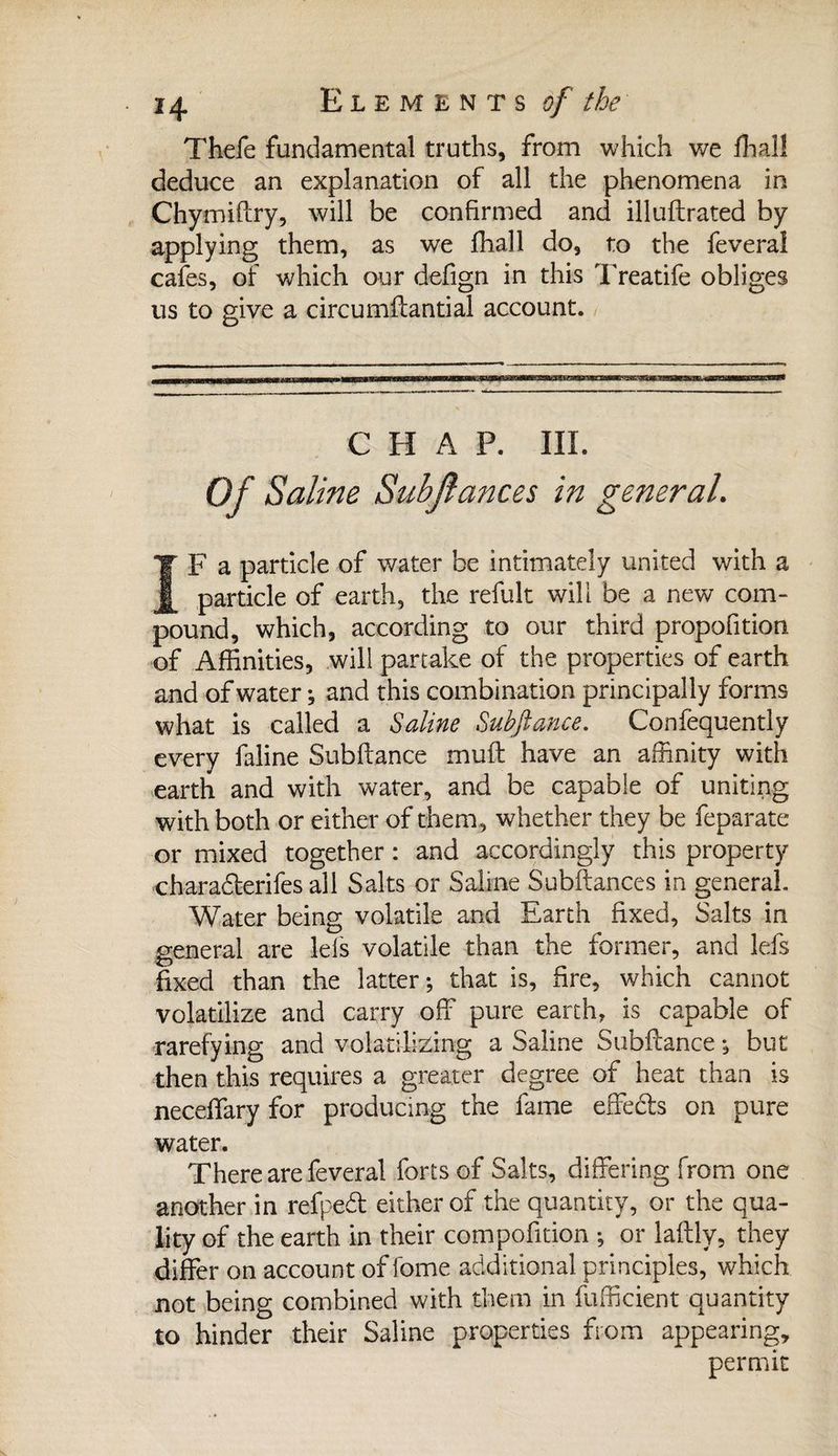 Thefe fundamental truths, from which we ffiall deduce an explanation of all the phenomena in Chymiftry, will be confirmed and illuftrated by applying them, as we ffiall do, to the feveral cafes, of which our defign in this Treatife obliges us to give a circumffantial account. CHAP. III. Of Saline Subjlances in general. ÎF a particle of water be intimately united with a particle of earth, the refult will be a new com¬ pound, which, according to our third propofition of Affinities, will partake of the properties of earth and of water ; and this combination principally forms what is called a Saline Subfiance. Confequently every faline Subfiance muff have an affinity with earth and with water, and be capable of uniting with both or either of them, whether they be feparate or mixed together : and accordingly this property charadterifes all Salts or Saline Subftances in general. Water being volatile and Earth fixed, Saits in general are lels volatile than the former, and lefs fixed than the latter; that is, fire, which cannot volatilize and carry off pure earth, is capable of rarefying and volatilizing a Saline Subftance ; but then this requires a greater degree of heat than is neceffary for producing the fame effects on pure water. There are feveral forts of Salts, differing from one another in refpedt either of the quantity, or the qua¬ lity of the earth in their compofition ; or laflly, they differ on account of fome additional principles, which not being combined with them in fufficient quantity to hinder their Saline properties from appearing, permit