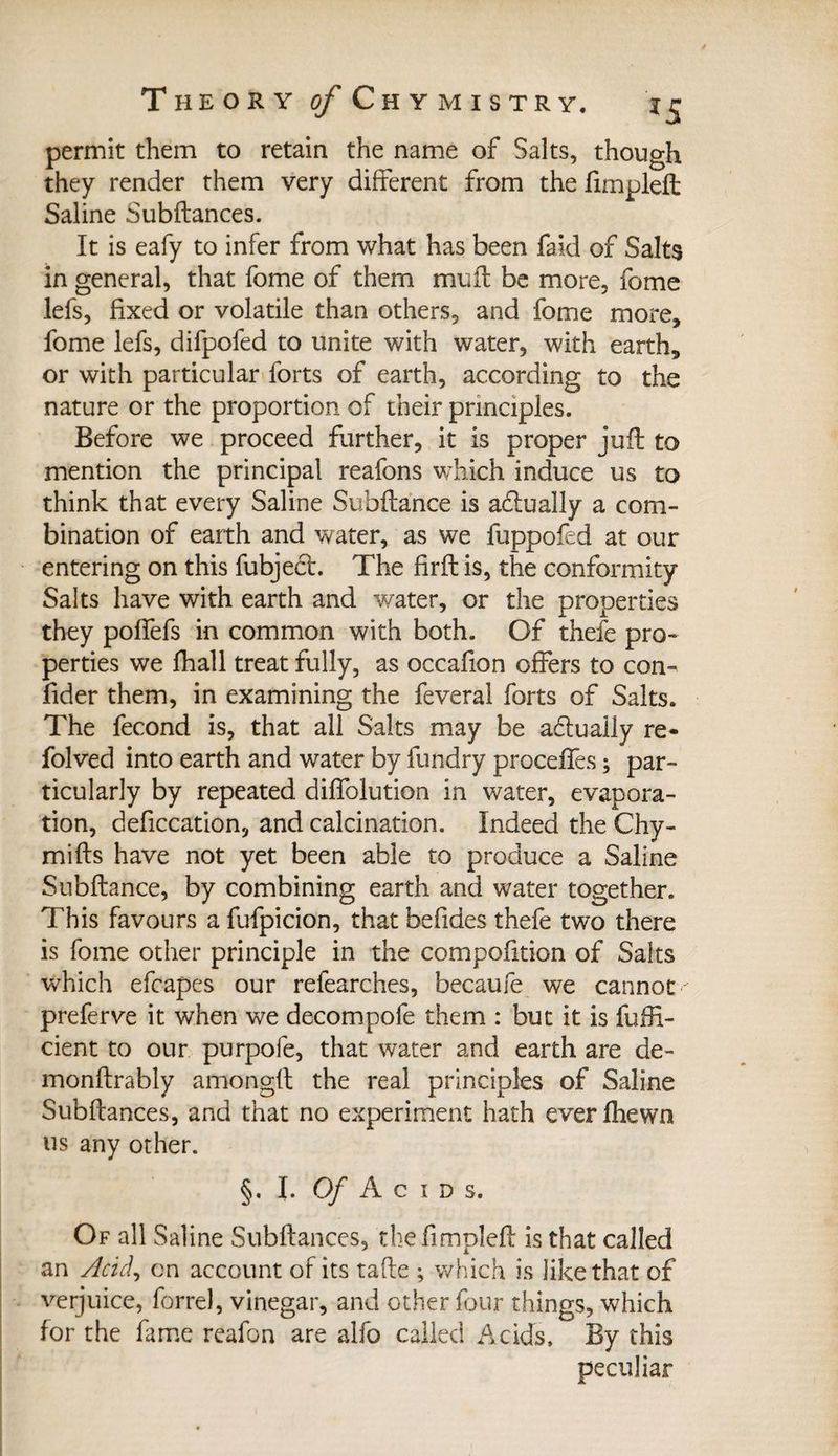 permit them to retain the name of Salts, though they render them very different from the fimpleft Saline Subfiances. It is eafy to infer from what has been faid of Salts in general, that fome of them mull be more, fome lefs, fixed or volatile than others, and fome more, fome lefs, difpoled to unite with water, with earth, or with particular forts of earth, according to the nature or the proportion of their principles. Before we proceed further, it is proper juft to mention the principal reafons which induce us to think that every Saline Subfiance is actually a com¬ bination of earth and water, as we fuppofed at our entering on this fubject. The firfl is, the conformity Salts have with earth and water, or the properties they pofifefs in common with both. Of thefe pro¬ perties we fhall treat fully, as occafion offers to con- fider them, in examining the feveral forts of Salts. The fécond is, that all Salts may be actually re- folved into earth and water by fundry proceffes ; par¬ ticularly by repeated diffolution in water, evapora¬ tion, defecation, and calcination. Indeed the Chy- mifls have not yet been able to produce a Saline Subfiance, by combining earth and water together. This favours a fufpicion, that befides thefe two there is fome other principle in the compofition of Saits which efcapes our refearches, became we cannot ' preferve it when we decompofe them : but it is fuffi- cient to our purpofe, that water and earth are de- monflrably amongfl the real principles of Saline Subfiances, and that no experiment hath everfhewn us any other. §. I. Of Acids. Of all Saline Subfiances, the fimplefl is that called an Acid^ on account of its take ; which is like that of verjuice, forrel, vinegar, and other four things, which for the fame reafon are alfo called Acids, By this peculiar