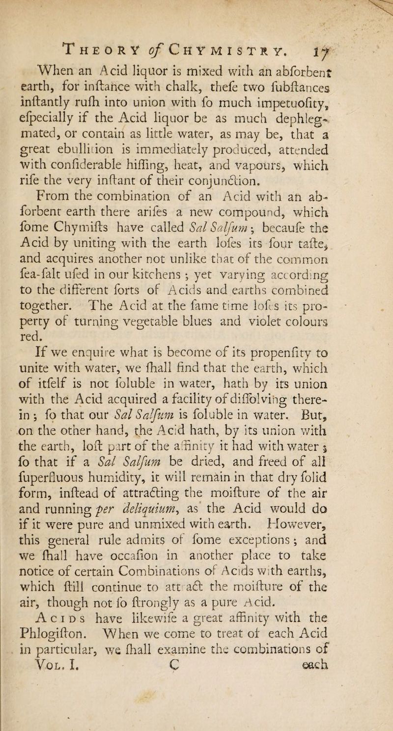 When an Acid liquor is mixed with an abforbent earth, for inftance with chalk, thefe two fubftances inftantly rufh into union with fo much impetuofity, efpecially if the Acid liquor be as much dephleg- mated, or contain as little water, as may be, that a great ebullition is immediately produced, attended with considerable hilling, heat, and vapours, which rife the very in fiant of their conjunction. From the combination of an Acid with an ab¬ forbent earth there arifes a new compound, which fome Chymifts have called Sal Salfum -, becaufe the Acid by uniting with the earth lofes its four tafte* and acquires another not unlike that of the common fea-falt ufed in our kitchens ; yet varying according to the different forts of A^cids and earths combined together. The Acid at the lame time lofs its pro¬ perty of turning vegetable blues and violet colours red. If we enquire what is become of its propenfity to unite with water, we {hall find that the earth, which of itfelf is not foluble in water, hath by its union with the Acid acquired a facility of diffolvihg there¬ in ; fo that our Sal Salfum is foluble in water. But, on the other hand, the Acid hath, by its union with the earth, loft part of the affinity it had with water 5 fo that if a Sal Salfum be dried, and freed of all fuperfluous humidity, it will remain in that dry folid form, inflead of attracting the moifture of the air and running per 'deliquium, as the Acid would do if it were pure and unmixed with earth. However, this general rule admits of fome exceptions ; and we fhall have occafion in another place to take notice of certain Combinations of Acids with earths, which {till continue to att aCt the moifture of the air, though not lb flrongly as a pure Acid. Acids have like wife a great affinity with the Phlogiflon. When we come to treat of each Acid in particular, we fhall examine the combinations of Vol, I. C each