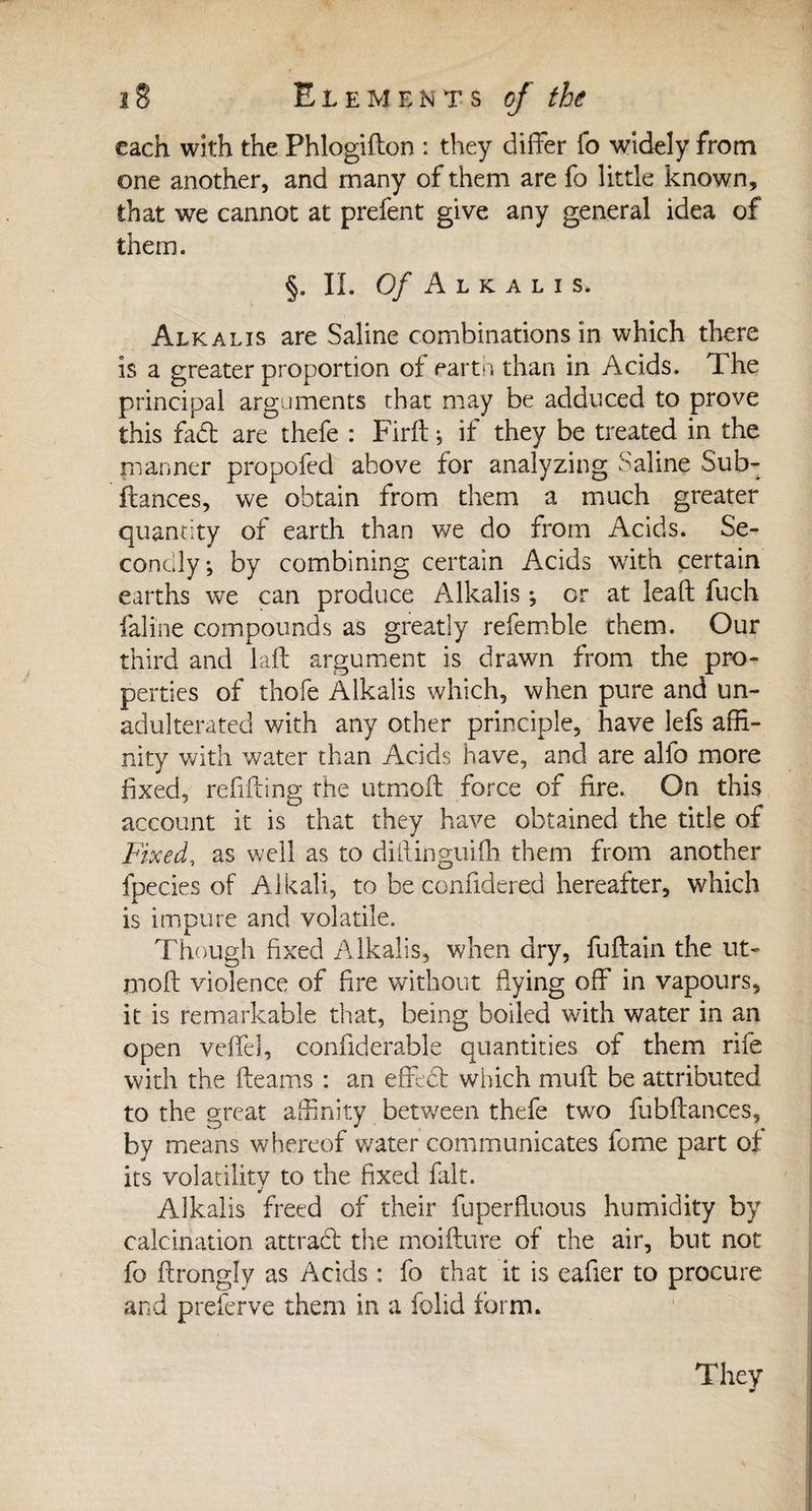 each with the Phlogidon : they differ fo widely from one another, and many of them are fo little known, that we cannot at prefent give any general idea of them. §. II. Of A L K A L Ï s. Alkalis are Saline combinations in which there is a greater proportion of ear ta than in Acids. The principal arguments that may be adduced to prove this fad are thefe : Firft ; if they be treated in the manner propofed above for analyzing Saline Sub- fiances, we obtain from them a much greater quantity of earth than we do from Acids. Se¬ condly ; by combining certain Acids with certain earths we can produce Alkalis ; or at lead fuch faline compounds as greatly refemble them. Our third and laft argument is drawn from the pro¬ perties of thofe Alkalis which, when pure and un¬ adulterated with any other principle, have lefs affi¬ nity with water than Acids have, and are alfo more fixed, refilling the utmoft force of fire. On this account it is that they have obtained the title of Fixed, as well as to diilinguiffi them from another fpecies of Alkali, to be ccniidered hereafter, which is impure and volatile. Though fixed Alkalis, when dry, fuftain the ut- mod violence of fire without flying off in vapours, it is remarkable that, being boiled with water in an open veffel, confiderable quantities of them rife with the fleams : an effect which mud be attributed to the great affinity between thefe two fubflances, by means whereof water communicates fome part of its volatility to the fixed fait. V Alkalis freed of their fuperfiuous humidity by calcination attrabl the moidure of the air, but not fo Arongly as Adds : fo that it is eafler to procure and preferve them in a folid form. They