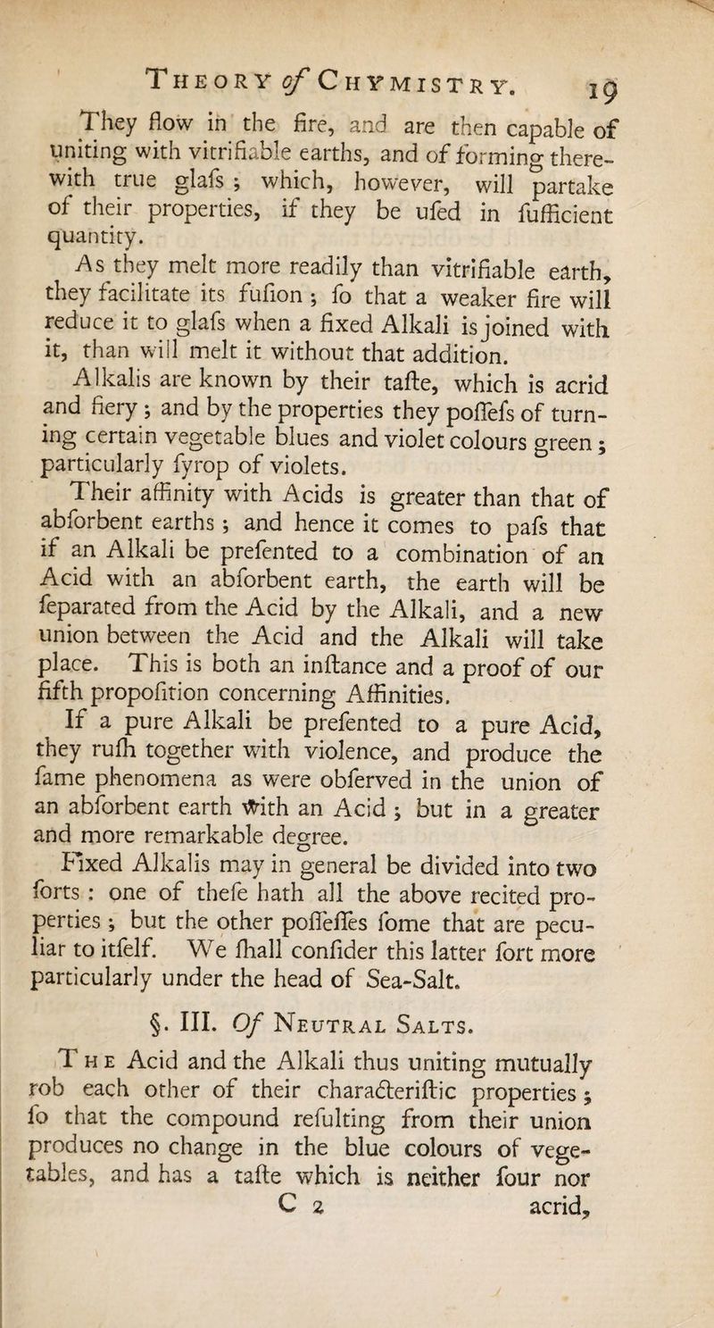 They flow in the fire, and are then capable of uniting with verifiable earths, and of forming there¬ with true glafs ; which, however, will partake of their properties, if they be ufed in fufficient quantity. As they melt more readily than verifiable earth, they facilitate its fufion ; fo that a weaker fire will reduce it to glafs when a fixed Alkali is joined with it, than will melt it without that addition. Alkalis are known by their tafte, which is acrid and fiery ; and by the properties they pofiefs of turn¬ ing certain vegetable blues and violet colours green ; particularly fyrop of violets. Their affinity with Acids is greater than that of abforbent earths ; and hence it comes to pafs that if an Alkali be prefented to a combination of an Acid with an abforbent earth, the earth will be feparated from the Acid by the Alkali, and a new union between the Acid and the Alkali will take place. This is both an inftance and a proof of our fifth propofition concerning Affinities. If a pure Alkali be prefented to a pure Acid, they rufh together with violence, and produce the fame phenomena as were obferved in the union of an abforbent earth Vtfith an Acid ; but in a greater and more remarkable degree. Fixed Alkalis may in general be divided into two forts : one of thefe hath all the above recited pro¬ perties ; but the other pofièfifes fome that are pecu¬ liar to itfelf. We fliall confider this latter fort more particularly under the head of Sea-Salt. §. III. Of Neutral Salts. T he Acid and the Alkali thus uniting mutually rob each other of their charadteriftic properties ; fo that the compound refulting from their union produces no change in the blue colours of vege¬ tables, and has a tafte which is neither four nor C % acrid.