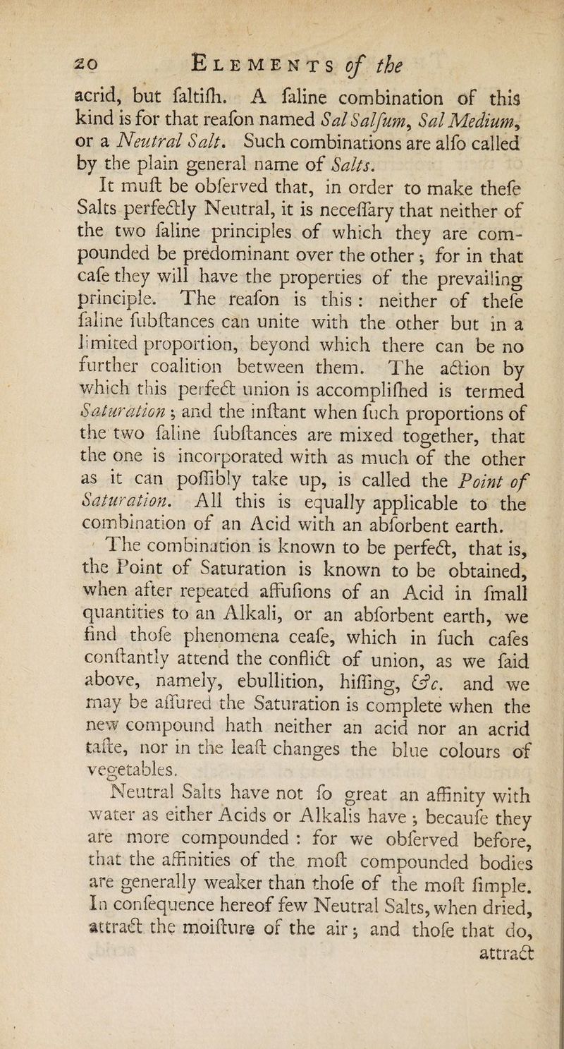 acrid, but faltifli. A faline combination of this kind is for that reafon named SalSalfum, Sal Medium, or a Neutral Salt* Such combinations are alfo called by the plain general name of Salts. It muft be obferved that, in order to make thefe Salts perfectly Neutral, it is neceffary that neither of the two faline principles of which they are com¬ pounded be predominant over the other ; for in that cafe they will have the properties of the prevailing principle. The reafon is this : neither of thefe faline fubftances can unite with the other but in a limited proportion, beyond which there can be no further coalition between them. The adion by which this perfed union is accomplifhed is termed Saturation -, and the inftant when fuch proportions of the two faline fubftances are mixed together, that the one is incorporated with as much of the other as it can poffibly take up, is called the Point of Saturation. All this is equally applicable to the combination of an Acid with an abforbent earth. The combination is known to be perfed, that is, the Point of Saturation is known to be obtained, when after repeated affufions of an Acid in fmall quantities to an Alkali, or an abforbent earth, we find thofe phenomena ceafe, which in fuch cafes conftantly attend the conffid of union, as we faid above, namely, ebullition, hiffing, &amp;c. and we may be allured the Saturation is complete when the new compound hath neither an acid nor an acrid tafte, nor in the lead changes the blue colours of vegetables. Neutral Salts have not fo great an affinity with water as either Acids or Alkalis have -, becaufe they are more compounded : for we obferved before, that the affinities of the moft compounded bodies are generally weaker than thofe of the moft fimple. In confequence hereof few Neutral Salts, when dried, attrad the moifture of the air j and thofe that do, attrad