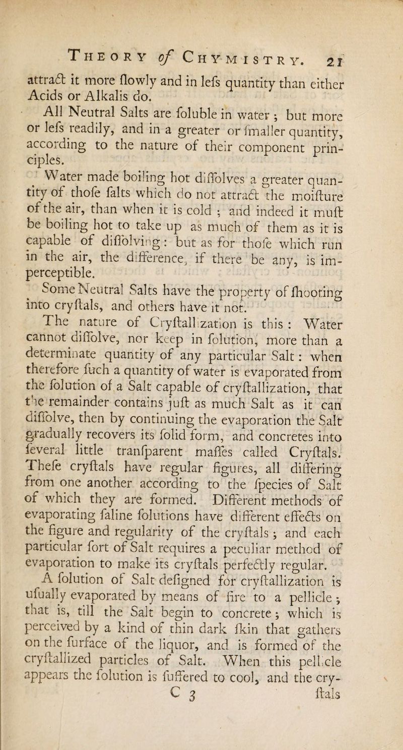 attrad it more flowly and in lefs quantity than either Acids or Alkalis do. All Neutral Salts are ioluble in water ; but more or lefs readily, and in a greater or fmaller quantity, according to the nature of their component prin¬ ciples. Water made boiling hot diffolves a greater quan¬ tity of thofe faits which do not attract the moifture of the air, than when it is cold ; and indeed it muft be boiling hot to take up as much of them as it is capable of difiolving : but as for thofe which run in the air, the difference, if there be any, is im¬ perceptible. Some Neutral Salts have the property of fhooting into cryftals, and others have it not. The nature of Cryftalhzation is this : Water cannot diffolve, nor keep in folution, more than a determinate quantity of any particular Salt : when therefore fuch a quantity of water is evaporated from the folution of a Salt capable of cryftallization, that the remainder contains juft as much Salt as it can diffolve, then by continuing the evaporation the Salt gradually recovers its folid form, and concretes into feveral little tranfparent maffes called Cryftals. Thefe cryftals have regular figures, all differing from one another according to the fpecies of Salt of which they are formed. Different methods of evaporating faline folutions have different effedls on the figure and regularity of the cryftals ; and each particular fort of Salt requires a peculiar method of evaporation to make its cryftals perfectly regular. A folution of Salt defigned for cryftallization is ufually evaporated by means of fire to a pellicle ; that is, till the Salt begin to concrete ; which is perceived by a kind of thin dark fkin that gathers on the furface of the liquor, and is formed of the cryftallized particles of Salt. When this pelfcle appears the folution is fuffered to cool, and the cry- C 3 ftals
