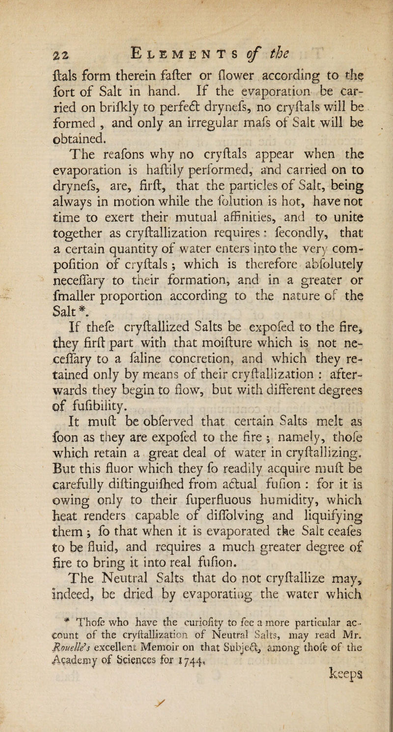 ftals form therein fader or dower according to the fort of Salt in hand. If the evaporation be car¬ ried on brifkly to perfect drynefs, no crydals will be formed , and only an irregular mais of Salt will be obtained. The reafons why no crydals appear when the evaporation is hadily performed, and carried on to drynefs, are, fird, that the particles of Salt, being always in motion while the folution is hot, have not time to exert their mutual affinities, and to unite together as crydallization requires : fecondly, that a certain quantity of water enters into the very com- pofition of crydals ; which is therefore absolutely necedary to their formation, and in a greater or fmaller proportion according to the nature of the Salt * If thefe crydallized Salts be expofed to the fire, they fird part with that moidure which is not ne- ceffary to a faline concretion, and which they re¬ tained only by means of their crydallization : after¬ wards they begin to flow, but with different degrees of fufibiiity. It mud be obferved that certain Salts melt as foon as they are expofed to the fire ; namely, thofe which retain a great deal of water in crydallizing. But this fluor which they fo readily acquire mud be carefully didinguifhed from actual fufion : for it is owing only to their fuperfluous humidity, which heat renders capable of diffolving and liquifying them *, fo that when it is evaporated the Salt ceales to be fluid, and requires a much greater degree of fire to bring it into real fufion. The Neutral Salts that do not cryflallize may, indeed, be dried by evaporating the water which * Thofe who have the curiolity to fee a more particular ac¬ count of the crydallization of Neutral Salts, may read Mr. Rouelle?s excellent Memoir on that Subject, among thofe of the Academy of Sciences for 1744*. keeps