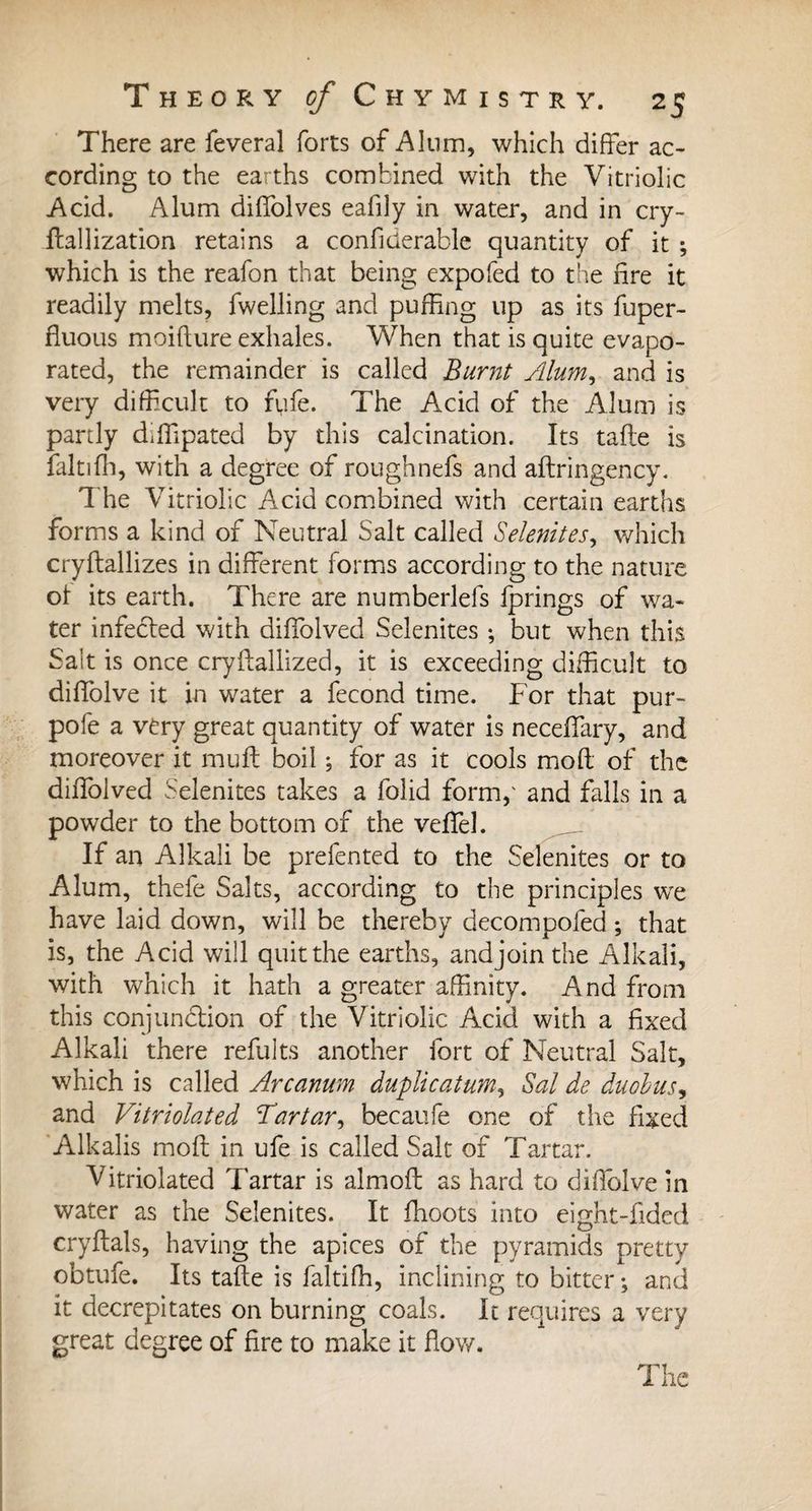 There are feveral forts of Alum, which differ ac¬ cording to the earths combined with the Vitriolic Acid. Alum diffolves eafily in water, and in cry- Utilization retains a confiüerable quantity of it ; which is the reafon that being expofed to the fire it readily melts, fwelling and puffing up as its fuper- fluous moifture exhales. When that is quite evapo¬ rated, the remainder is called Burnt Alum, and is very difficult to fufe. The Acid of the Alum is partly diffipated by this calcination. Its tafte is faltifh, with a degree of roughnefs and aftringency. The Vitriolic Acid combined with certain earths forms a kind of Neutral Salt called Selenites, which cryftallizes in different forms according to the nature of its earth. There are numberlefs fprings of wa¬ ter infected with diffolved Selenites ; but when this Sait is once cryftallized, it is exceeding difficult to diffolve it in water a fécond time. For that pur- pole a very great quantity of water is neceffary, and moreover it muff boil ; for as it cools mod of the diffolved Selenites takes a folid form,' and falls in a powder to the bottom of the veffel. If an Alkali be prefented to the Selenites or to Alum, thefe Salts, according to the principles we have laid down, will be thereby decompofed ; that is, the Acid will quit the earths, and join the Alkali, with which it hath a greater affinity. And from this conjunction of the Vitriolic Acid with a fixed Alkali there refults another fort of Neutral Salt, which is called Arcanum duplication, Sal de duobus, and Vitriolated Tartar, becaufe one of the fixed Alkalis moft in ufe is called Salt of Tartar. Vitriolated Tartar is almoft as hard to diffolve in water as the Selenites. It ffioots into eight-fided cryftals, having the apices of the pyramids pretty obtufe. Its tafte is faltifh, inclining to bitter ; and it decrepitates on burning coals. It requires a very great degree of fire to make it flow.