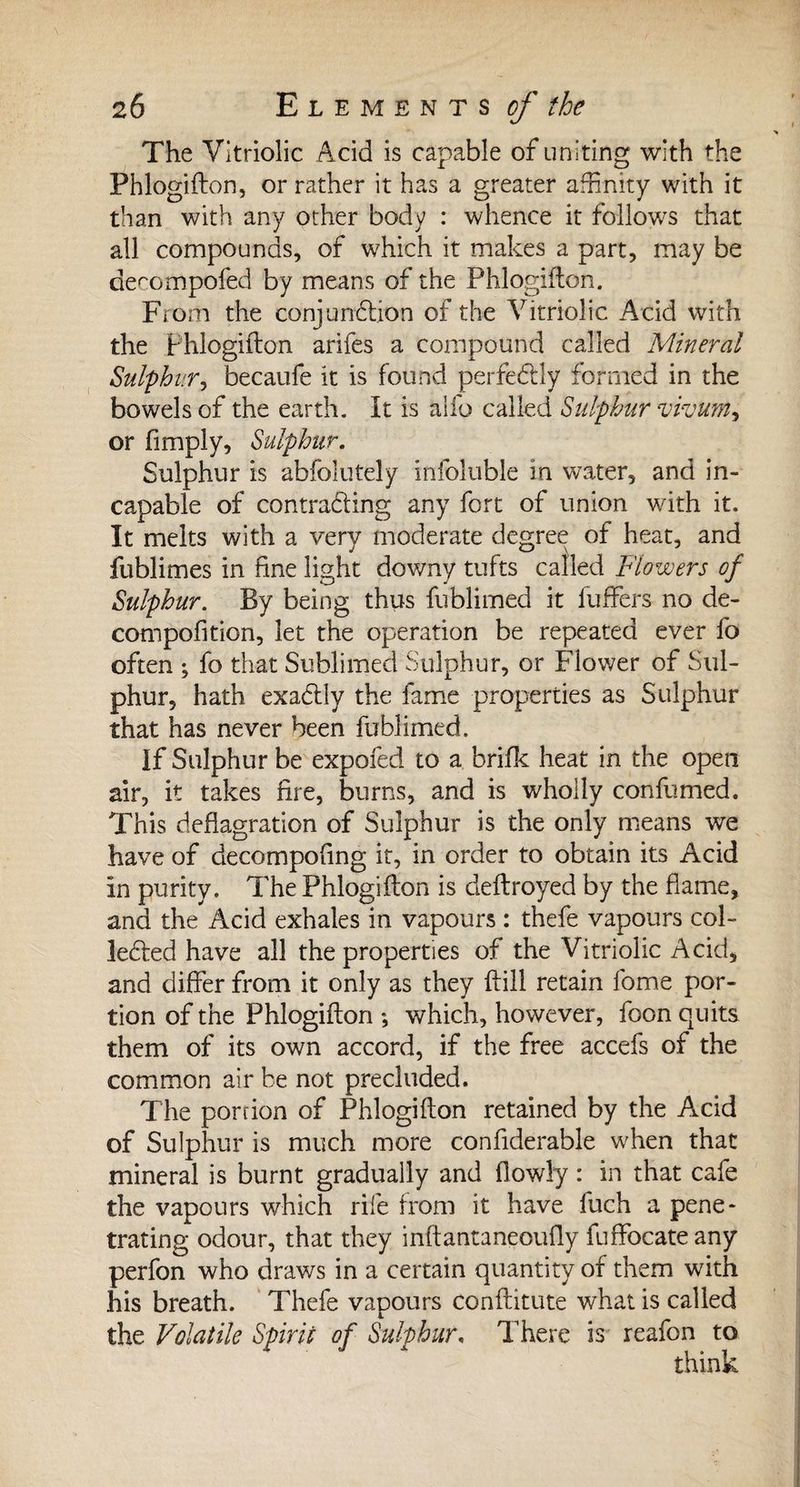 The Vitriolic Acid is capable of uniting with the Phlogifton, or rather it has a greater affinity with it than with any other body : whence it follows that all compounds, of which it makes a part, may be decompofed by means of the Phlogifton. From the conjunction of the Vitriolic Acid with the Phlogifton arifes a compound called Mineral Sulphur, becaufe it is found perfectly formed in the bowels of the earth. It is alio called Sulphur vivum, or fimply. Sulphur. Sulphur is abfolutely infoluble in water, and in¬ capable of contracting any fort of union with it. It melts with a very moderate degree of heat, and fublimes in fine light downy tufts called Flowers of Sulphur. By being thus fublimed it Puffers no de- compofition, let the operation be repeated ever fo often ; fo that Sublimed Sulphur, or Flower of Sul¬ phur, hath exaCtly the fame properties as Sulphur that has never been fublimed. If Sulphur be expofed to a brifk heat in the open air, it takes fire, burns, and is wholly confumed. This deflagration of Sulphur is the only means we have of decompofing it, in order to obtain its Acid In purity. The Phlogifton is deftroyed by the flame, and the Acid exhales in vapours : thefe vapours col¬ lected have all the properties of the Vitriolic Acid, and differ from it only as they ftill retain fome por¬ tion of the Phlogifton *, which, however, foon quits them of its own accord, if the free accefs of the common air be not precluded. The portion of Phlogifton retained by the Acid of Sulphur is much more confiderable when that mineral is burnt gradually and flowly : in that cafe the vapours which rife from it have fuch a pene* trating odour, that they inftantaneoufly fuffocateany perfon who draws in a certain quantity of them with his breath. Thefe vapours conftitute what is called the Volatile Spirit of Sulphur, There is reafon to think