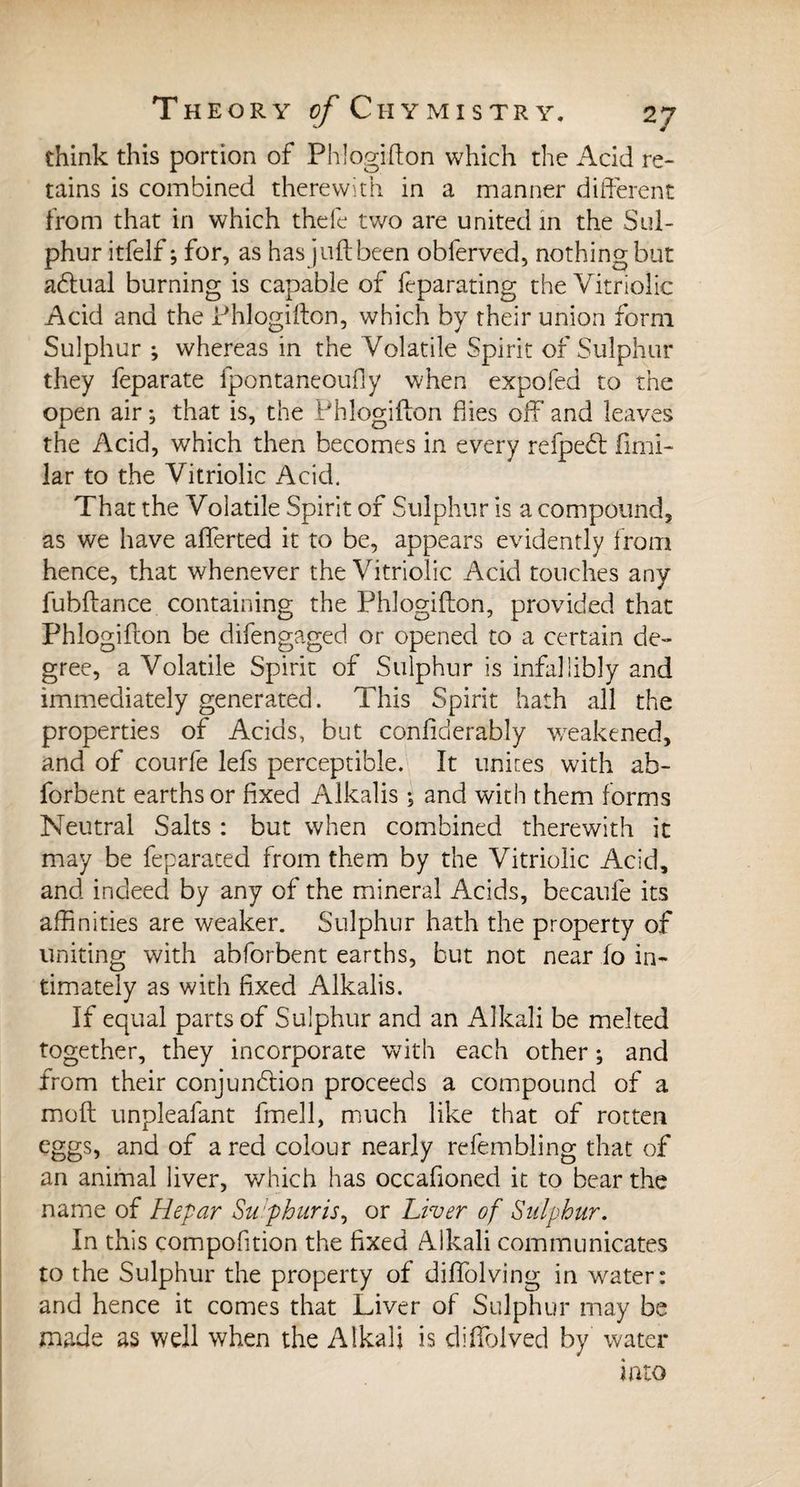 think this portion of Phlogifton which the Acid re¬ tains is combined therewith in a manner different from that in which thefe two are united in the Sul¬ phur itfelf ; for, as has juft been obferved, nothing but adlual burning is capable of feparating the Vitriolic Acid and the Phlogifton, which by their union form Sulphur ; whereas in the Volatile Spirit of Sulphur they feparate fpontaneoufiy when expofed to the open air ; that is, the Phlogifton hies off and leaves the Acid, which then becomes in every refpedt fimi- lar to the Vitriolic Acid. That the Volatile Spirit of Sulphur is a compound, as we have afferted it to be, appears evidently from hence, that whenever the Vitriolic Acid touches any fubftance containing the Phlogifton, provided that Phlogifton be difengaged or opened to a certain de¬ gree, a Volatile Spirit of Sulphur is infallibly and immediately generated. This Spirit hath all the properties of Acids, but confiderably weakened, and of courfe lefs perceptible. It unites with ab- forbent earths or fixed Alkalis ; and with them forms Neutral Salts : but when combined therewith it may be feparated from them by the Vitriolic Acid, and indeed by any of the mineral Acids, becaufe its affinities are weaker. Sulphur hath the property of uniting with abforbent earths, but not near fo in¬ timately as with fixed Alkalis. If equal parts of Sulphur and an Alkali be melted together, they incorporate with each other ; and from their conjunction proceeds a compound of a moft unpleafant fmell, much like that of rotten eggs, and of a red colour nearly refembling that of an animal liver, which has occafioned it to bear the name of Hepar Sulphur is, or Liver of Sulphur. In this compofition the fixed Alkali communicates to the Sulphur the property of diffolving in water: and hence it comes that Liver of Sulphur may be made as well when the Alkali is diftblved by water into