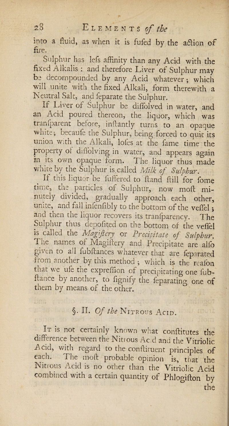 into a fluid, as when it is fufed by the adlion of fire. Sulphur has lefs affinity than any Acid with the fixed Alkalis : and therefore Liver of Sulphur may be decompounded by any Acid whatever ; which will unite with the fixed Alkali, form therewith a Neutral Salt, and feparate the Sulphur. Ir Liver of Sulphur be diffoived in water, and an Acid poured thereon, the liquor, which was tranfparent before, inftantly turns to an opaque white; becaufe the Sulphur, being forced to quit its union with the Alkali, lofes at the fame time the property ol difiolving in water, and appears again in its own opaque form. The liquor thus made white by the Sulphur is,called Milk of Sulphur. # If this liquor be differed to brand kill for fome time, the particles of Sulphur, now mold mi¬ nutely divided, gradually approach each other, unite, and fall infenfibly to the bottom of the veffel ; and then the liquor recovers its tranfparency. The Sulphur thus depofited on the bottom of the veffel is^ called the Magi fiery or Precipitate of Sulphur. 1 iie names or Magifdery and Precipitate are alfo given to au fuoibances wnatever that are lepstated from another by this method ; which is the reafon that we ufe the expreffion of precipitating one fub- fiance oy another, to fignify the leparating one of them by means of the other. §. II. Of the Nitrous Acid. It is not certainly known what conftitutes the difference between the Nitrous Ac.d and the Vitriolic Acid, with regard to the confirment principles of each. The mold probable opinion is, that the Nitrous Acid is no other than the Vitriolic Acid combined with a certain quantity of Phlogifton by