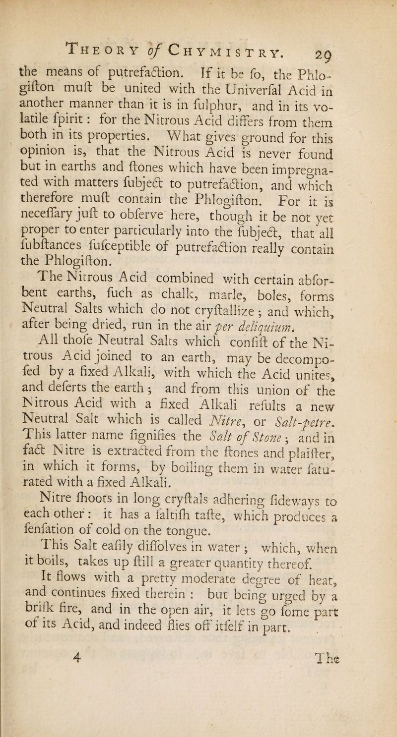 the means of putrefadlion. If it be fo, the Phlo¬ gifton mull be united with the Univerfal Acid in another manner than it is in fulphur, and in its vo¬ latile fpirit : for the Nitrous Acid differs from them both in its properties. What gives ground for this opinion is, that the Nitrous Acid is never found but in earths and ftones which have been impregna¬ ted with matters fubjeft to putrefaction, and which therefore muft contain the Phlogifton. For it is necefiary juft to obferve here, though it be not yet proper to enter particularly into the fubject, that'all fubftances fufceptible of putrefaction really contain the Phlogifton. The Nitrous Acid combined with certain abfor- bent earths, fuch as chalk, marie, boles, forms Neutral Salts which do not cryftallize ; and which, after being dried, run in the air per deliquium. All thole Neutral Salts which confift of the Ni¬ trous Acid joined to an earth, may be decompo- fed by a fixed Alkali, with which the Acid unites, and deferts the earth -, and from this union of the Nitrous Acid with a fixed Alkali refults a new Neutral Salt which is called Nitre, or Saltpetre. This latter name dignifies the Salt of Stone ; and in fa£t Nitre is extracted from the ftones and piailler, in which it forms, by boiling them in water fatu- rated with a fixed Alkali. Nitre fhoots in long cryftals adhering fideways to each other : it has a laltifh tafte, which produces a fenfation of cold on the tongue. ft his Salt eafily diftolves in water y which, when it boils, takes up ftill a greater quantity thereof. It flows with a pretty moderate degree of heat, and continues fixed therein : but being urged by a brille fire, and in the open air, it lets go feme part ot its Acid, and indeed flies off itfelf in part.