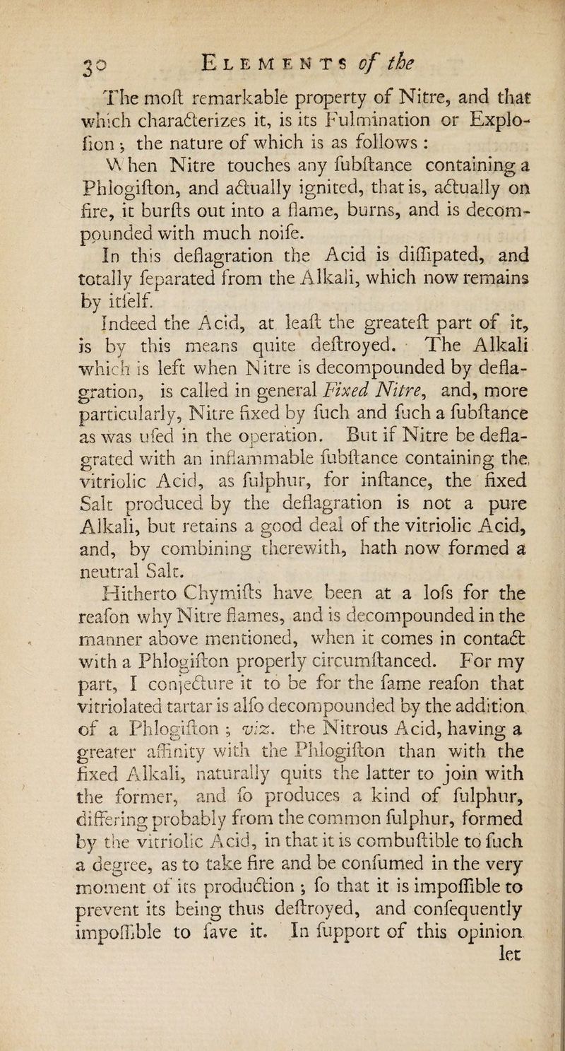 The moil remarkable property of Nitre, and that which characterizes it, is its Fulmination or Explo- lion the nature of which is as follows : When Nitre touches any fubftance containing a Phlogifton, and actually ignited, that is, actually on fire, it burfts out into a flame, burns, and is decom¬ pounded with much noife. In this deflagration the Acid is diflipated, and totally feparated from the Alkali, which now remains by itlelf. Indeed the Acid, at leaf! the greatefl part of it, is by this means quite deftroyed. The Alkali which is left when Nitre is decompounded by defla¬ gration, is called in general Fixed Nitre, and, more particularly. Nitre fixed by fuch and fuch a fubftance as was ufed in the operation. But if Nitre be defla¬ grated with an inflammable fubftance containing the. vitriolic Acid, as fulphur, for inftance, the fixed Salt produced by the deflagration is not a pure Alkali, but retains a good deal of the vitriolic Acid, and, by combining therewith, hath now formed a neutral Salt. Hitherto Chymifts have been at a lofs for the reafon why Nitre flames, and is decompounded in the manner above mentioned, when it comes in contaCt with a Phlogifton properly circumftanced. For my part, I conjecture it to be for the fame reafon that vitriolated tartar is alfo decompounded by the addition of a Phlogifton ; viz. the Nitrous Acid, having a greater affinity with the Phlogifton than with the fixed Alkali, naturally quits the latter to join with the former, and fo produces a kind of fulphur, differing probably from the common fulphur, formed by the vitriolic Acid, in that it is combuftible to fuch a degree, as to take fire and be confumed in the very moment of its production ; fo that it is impoflible to prevent its being thus deftroyed, and confequently impoflible to lave it. In fupport of this opinion.