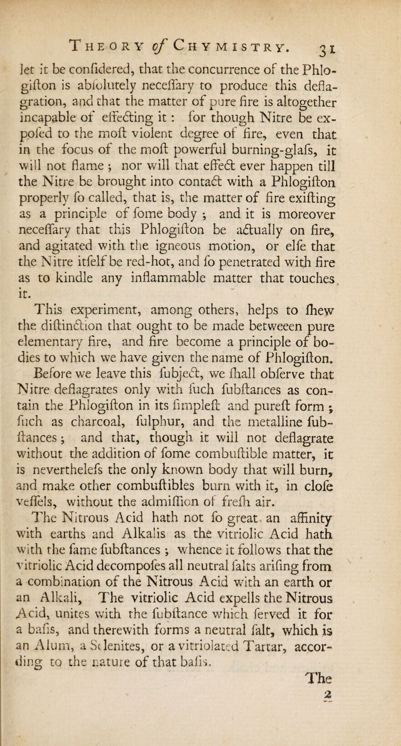 Jet it be confidered, that the concurrence of the Phlo¬ gifton is abfolutely neceflary to produce this defla¬ gration, and that the matter of pure fire is altogether incapable of effedting it : for though Nitre be ex- poled to the moil violent degree of fire, even that in the focus of the moft powerful burning-glafs, it will not flame ; nor will that effedt ever happen till the Nitre be brought into contadt with a Phlogifton properly fo called, that is, the matter of fire exifting as a principle of feme body ; and it is moreover neceffary that this Phlogifton be actually on fire, and agitated with the igneous motion, or elfe that the Nitre itfelf be red-hot, and fo penetrated with fire as to kindle any inflammable matter that touches, it. This experiment, among others, helps to fhew the diftindtion that ought to be made betweeen pure elementary fire, and fire become a principle of bo¬ dies to which we have given the name of Phlogifton. Before we leave this fubjedt, we fhall obferve that Nitre deflagrates only with fuch fubftances as con¬ tain the Phlogifton in its fimpleft; and pureft form ; fuch as charcoal, fulphur, and the metalline fub¬ ftances ; and that, though it will not deflagrate without the addition of fome combuftible matter, it is neverthelefs the only known body that will burn, and make other combuftibles bum with it, in clofe veflels, without the admiftion of frefh air. The Nitrous Acid hath not fo great, an affinity with earths and Alkalis as the vitriolic Acid hath with the fame fubftances ; whence it follows that the vitriolic Acid decompofes all neutral laits arifing from a combination of the Nitrous Acid writh an earth or an Alkali, The vitriolic Acid expells the Nitrous Acid, unites with the fubftance which ferved it for a bafts, and therewith forms a neutral fait, which is an Alum, a Sdenites, or a vitriolated Tartar, accor¬ ding to the nature of that bafts. The 2