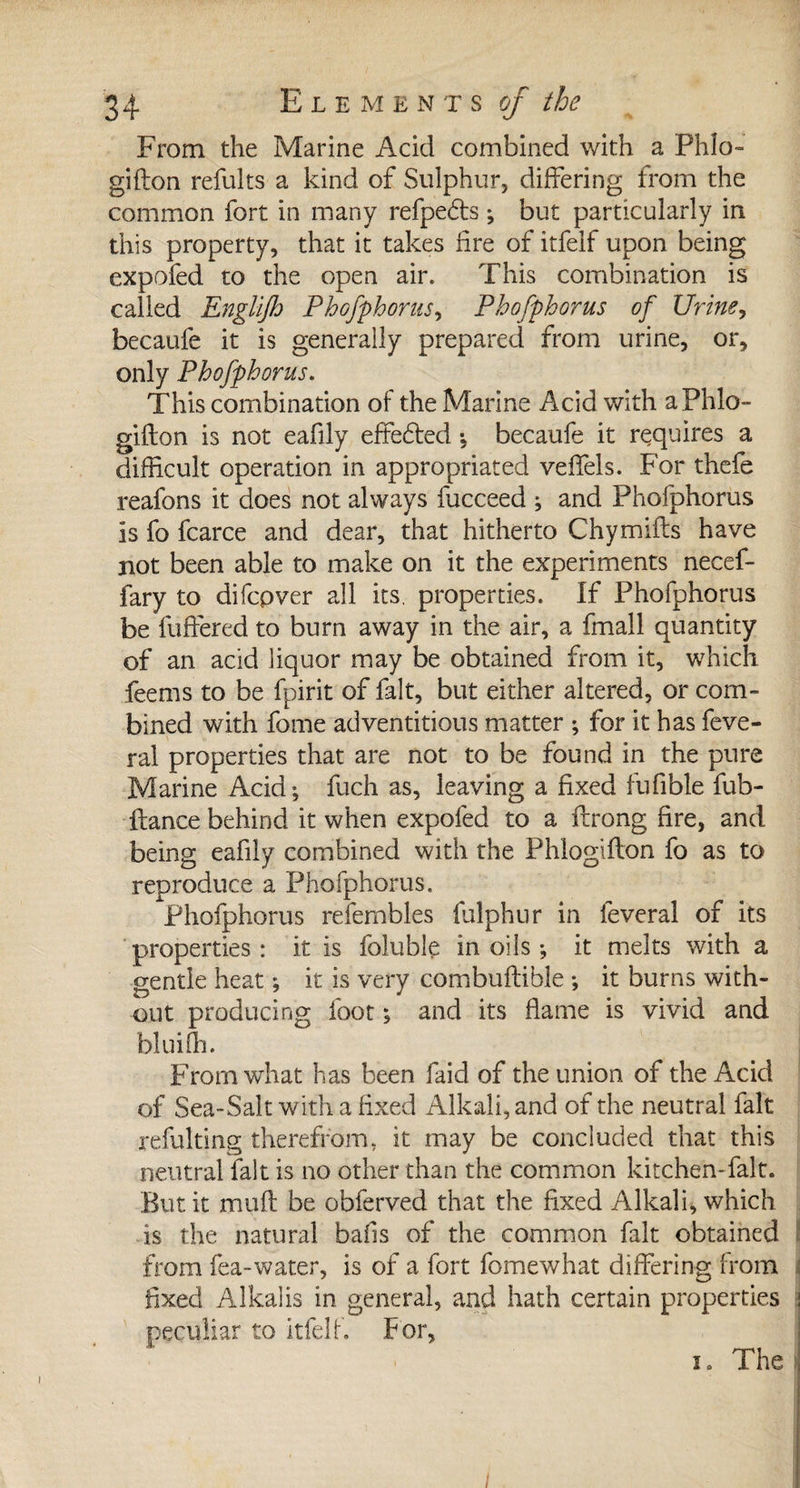 From the Marine Acid combined with a Phlo- gifton refults a kind of Sulphur, differing from the common fort in many refpedts ; but particularly in this property, that it takes fire of itfelf upon being expofed to the open air. This combination is called Englijh Phofphonis, Phofphorus of Urine, becaufe it is generally prepared from urine, or, only Phofphorus. This combination of the Marine Acid with aPhlo- gifton is not eafily effredfed -, becaufe it requires a difficult operation in appropriated veffels. For thefe reafons it does not always fucceed ; and Phofphorus is fo fcarce and dear, that hitherto Chymiits have not been able to make on it the experiments necef- fary to difcpver all its, properties. If Phofphorus be {offered to burn away in the air, a fmall quantity of an acid liquor may be obtained from it, which feems to be fpirit of fait, but either altered, or com¬ bined with fome adventitious matter ; for it has feve- ral properties that are not to be found in the pure Marine Acid; fuch as, leaving a fixed fufible fub- ftance behind it when expofed to a ftrong fire, and being eafily combined with the Phlogifton fo as to reproduce a Phofphorus. Phofphorus refembles fulphur in lèverai of its properties : it is foluble in oils ; it melts with a gentle heat ; it is very combuflible ; it burns with¬ out producing foot ; and its flame is vivid and bluifh. From what has been faid of the union of the Acid of Sea-Salt with a fixed Alkali, and of the neutral fait refulting therefrom, it may be concluded that this neutral fait is no other than the common kitchen-falt. But it muff be obferved that the fixed Alkali, which is the natural bails of the common fait obtained from fea-water, is of a fort fomewhat differing from fixed Alkalis in general, and hath certain properties peculiar to itfelf. For, i. The /