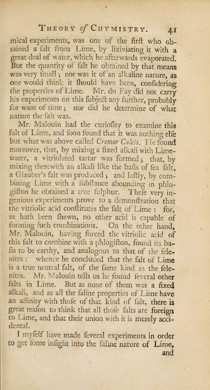 mical experiments, was one of the firft who ob¬ tained a fait from Lime, by lixiviating it with a great deal of water, which he afterwards evaporated. But the quantity of fait he obtained by that means was very lmall -, nor was it of an alkaline nature, as one would think it fhould have been, confidering the properties of Lime. Mr. du Fay did not carry his experiments on this fubjeft any further, probably for want of time -, nor did he determine of what nature the fait was. Mr. Malouin had the curiofity to examine this fait of Lime, and foon found that it was nothing elfe but what was above called Crefnor Calcis. He found moreover, that, by mixing a fixed alkali with Lime- water, a vitriolated tartar was formed ; that, by mixing therewith an alkali like the bafis of fea fait, a Glauber's fait was produced *, and laftly, by com¬ bining Lime with a fubfeance abounding m phlo- gifcon he obtained a true fulphur. Thefe very in¬ genious experiments prove to a demonftration that the vitriolic acid conftitutes the fait of Lime : for, as hath been fhewn, no other acid is capable of forming fuch combinations. On the other hand, Mr. Malouin, having forced the vitriolic acid of this fait to combine with a phlogifton, found its ba¬ fis to be earthy, and analogous to that of the fele^ nites : whence he concluded that the fait of Lime is a true neutral fait, of the fame kind as the fele- nites. Mr. Malouin tells us he found lèverai other faits in Lime. But as none of them was a fixed alkali, and as all the faline properties of Lime have an affinity with thofe of that kind of fait, there is great reafon to think that all thofe faits are foreign to Lime, and that their union with it is merely acci¬ dental. I myfelf have made feveral experiments in order to get feme infight into the faline nature of Lime, and