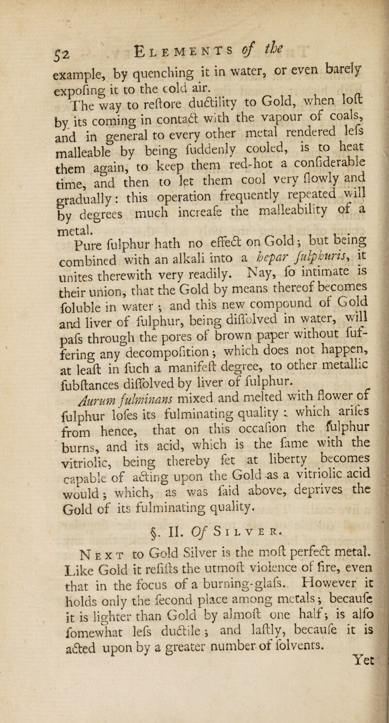 Ç2 Elements?/ the example, by quenching it in water, or even barely expofing it to the cold air. __ „ The way to reftore duftility to Gold, when loi. by its coming in contact with the vapour of coals, and in general to every other metal rendered lels malleable by being fuddenly cooled, is to heat them again, to keep them red-hot a conuderable time, and then to let them cool very flowly and o-radually: this operation frequently repeated will by degrees much increafe the malleability or a JYlCtâl Pure fulphur hath no effedt on Gold ; but being combined with an alkali into a hepar Juif souris, it unites therewith very readily. Nay, fo intimate is their union, that the Gold by means tnereof becomes foluble in water ; and this new compound of Gold and liver of fulphur, being diffolved in water, will pafs through the pores of brown paper without fut- ferino* any decompofition ; which does not happen, at leafb in fuch a manifed degree, to other metallic fubdances diffolved by liver of fulphur. . Aurum fulminans mixed and melted with dower of fulphur lofes its fulminating quality which ariles from hence, that on this occafion the fulphur burns, and its acid, which is the fame With the vitriolic, being thereby fet at lioerty oecomes capable of adting upon the Gold -as a vitriolic acid would ; which, as was faid above, deprives the Gold of its fulminating quality. §. IÏ. O/Silve R. Next to Gold Silver is the mod perfect metal. Like Gold it redds the utmod violence of fire, even that in the focus of a burning-glafs. However it holds only the fécond place among metals ; becaufe it is lighter than Gold by aîmod one half; is alfo fomewhat lefs dudtile ; and ladly, becaufe it is adted upon by a greater number of folvents.