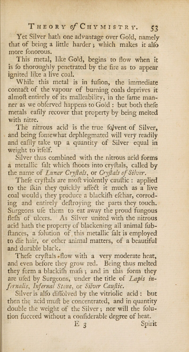 Yet Silver hath one advantage over Gold, namely that of being a little harder ; which makes it alio more fonorous. This metal, like Gold, begins to flow when it is fo thoroughly penetrated by the fire as to appear ignited like a live coal. While this metal is in fufion, the immediate contadt of the vapour of burning coals deprives it almofl entirely of its malleability, in the fame man¬ ner as we obferved happens to Gold : but both thefe metals eafily recover that property by being melted with nitre. The nitrons acid is the true fervent of Silver, and being fomewhat dephlegmated will very readily and eafily take up a quantity of Silver equal in weight to itfelf. Silver thus combined with the nitrous acid forms a metallic fait which fhoots into cryft-als, called by the name of Lunar Cry ft als, or Cryft ah of Silver. Thefe cryflals are moft violently cauftic : applied to the fkin they quickly aflfedt it much as a live coal would; they produce a blackifh efehar, corrod¬ ing and entirely deftroying the parts they touch. Surgeons ufe them to eat away the proud fungous flefh of ulcers. As Silver united with the nitrous acid hath the property of blackening all animal fub- ftances, a folution of this metallic fait is employed to die hair, or other animal matters, of a beautiful and durable black. Thefe cryflals #flow with a very moderate heat, and even before they grow red. Being thus melted they form a blackifh mafs ; and in this form they are ufed by Surgeons, under the title of Lapis in- fernalis. Infernal Stone, or Silver Cauftic. Silver is alfo difiblved by the vitriolic acid : but then the acid mull be concentrated, and in quantity double the weight of the Silver ; nor will the folu¬ tion fucceed without a confderable degree of heat. E 3 Spirit