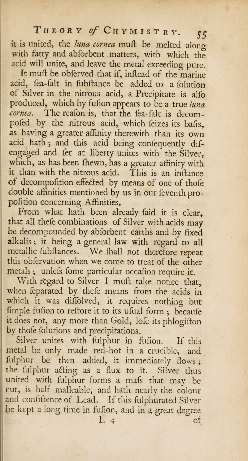 It is united, the lima cornea mu ft be melted along with fatty and abforbent .matters, with which the acid will unite, and leave the metal exceeding pure. It muft be obierved that if, inftead of the marine acid, fea-falt in fubftance be added to a folution of Silver in the nitrous acid, a Precipitate is alfo produced, which by fufion appears to be a true luna cornea. The reafon is, that the fea-falt is decom- pofed by the nitrous acid, which feizes its bafis, as having a greater affinity therewith than its own acid hath ; and this acid being confequently dif- engaged and fet at liberty unites with the Silver, which, as has been fhewn, has a greater affinity with it than with the nitrous acid. This is an inftance of decompofition effedted by means of one of thofe double affinities mentioned by us in our feventh pro¬ portion concerning Affinities, From what hath been already faid it is clear, that all thefe combinations of Silver with acids may be decompounded by abforbent earths and by fixed alkalis ; it being a general law with regard to all metallic fubftances. We fhall not therefore repeat this obfervation when we come to treat of the other metals ; unlefs fome particular occafion require it. With règard to Silver I muft take notice that, when feparated by thefe means from the acids in which it was diffolved, it requires nothing but fimple fufion to reftore it to its ulual form ; becaufe it does not, any more than Gold, Jofe its phlogifton by thofe folutions and precipitations. Silver unites with fulphur in fufion. If this metal be only made red-hot in a crucible, and fulphur be then added, it immediately flows * the fulphur adling as a flux to it. Silver thus united with fulphur forms a mafs that may be cut, is half malleable, and hath nearly the colour and confidence of Lead. If this fulphurated Silver be kept a long time in fufion, and in a great degree E 4 of