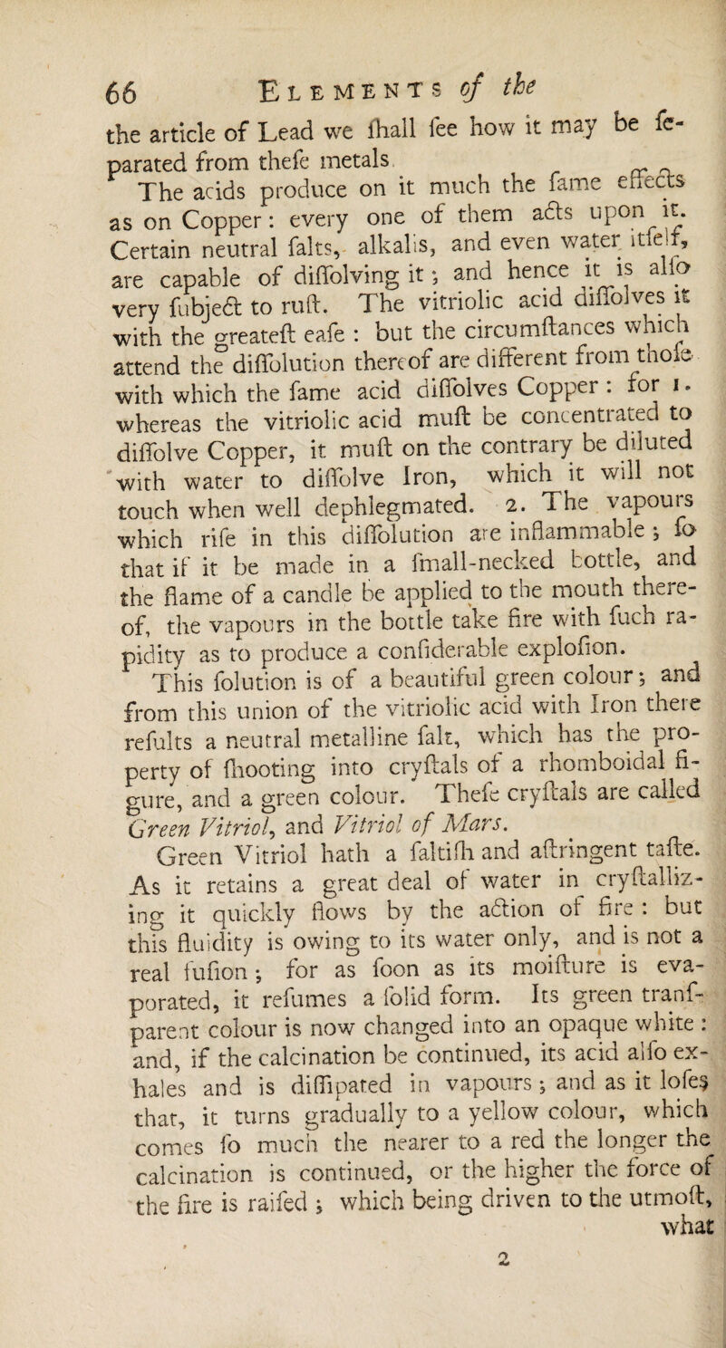 the article of Lead we lhall fee how it may be fe- parated from thefe metals „ The acids produce on it much the fame ehects as on Copper: every one of them a£h upon it. Certain neutral faits, alkalis, and even water itie-i, are capable of diffolving it ; and hence it is alio very fubjedf to ruft. The vitriolic acid cimo ves it with the greateft eafe : but the circumftances which attend the diffolution thereof are different from thole- with which the fame acid diffolves Copper : lor i. whereas the vitriolic acid muff be concentrated to diffolve Copper, it muff on the contrary be diluted with water to diffolve Iron, which it will not touch when well dephlegmated. 2. l he vapouis which rife in this diffolution are inflammable ; fo that if it be made in a 1 mall-necked bottle, and the flame of a candle be applied to the mouth there¬ of, the vapours in the bottle take fire with fuch 1a- pidity as to produce a conflderable explofion. This folution is of a beautiful green colour*, and from this union of the vitriolic acid with Iron there refaits a neutral metalline fait, which has the pro¬ perty of {hooting into cryflals of a rhomboidal fi¬ gure, and a green colour. Thefe cryitals are called Green Vitriol, and Vitriol of Mars. Green Vitriol hath a faltifh and aftringent tafte. As it retains a great deal of water in^ cryftalliz- ing it quickly flows by the adlion of fire : but this fluidity is owing to its water only, and is not a real fufion ; for as foon as its moifture is eva¬ porated, it refumes a folid form. Its green trans¬ parent colour is now changed into an opaque white : and, if the calcination be continued, its acid alfo ex¬ hales and is diffipated in vapours ; and as it lofes that, it turns gradually to a yellow colour, which comes fo much the nearer to a red the longer the calcination is continued, or the higher the force of the fire is raifed ; which being driven to the utmoft, what