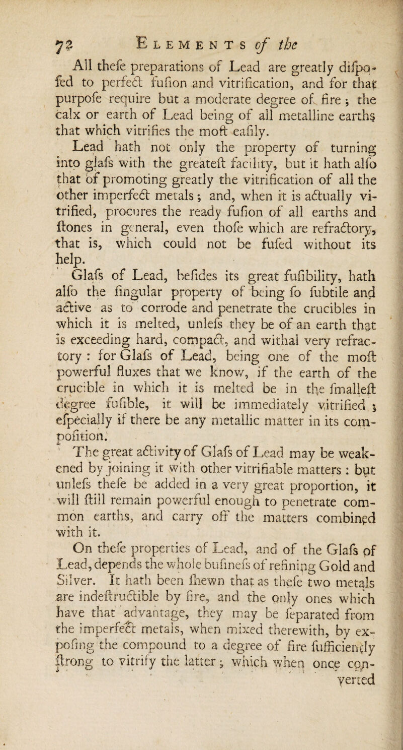 All thefe preparations of Lead are greatly difpq- fed to perfed fufion and vitrification, and for that purpofe require but a moderate degree of fire -, the calx or earth of Lead being of all metalline earths that which vitrifies the moft eafily. Lead hath not only the property of turning into glafs with the greateft facility, but it hath alfo that of promoting greatly the vitrification of all the other imperfed metals *, and, when it is adually vi¬ trified, procures the ready fufion of all earths and ftones in general, even thofe which are reffadory, that is, which could not be fufed without its help. Glafs of Lead, befides its great fufibility, hath alfo the lingular property of being fo fubtile and adive as to corrode and penetrate the crucibles in which it is melted, unlefs they be of an earth that is exceeding hard, compact, and withal very refrac¬ tory : for Glafs of Lead, being one of the moft powerful fluxes that we know, if the earth of rhe crucible in which it is melted be in the fmalleft degree fufible, it will be immediately vitrified ; efpécialîy if there be any metallic matter in its com- pofition.1 The great adivity of Glafs of Lead may be weak¬ ened by joining it with other verifiable matters : byt unlefs thefe be added in a very great proportion, it will ftiil remain powerful enough to penetrate com¬ mon earths, and carry off the matters combined with it. On thefe properties of Lead, and of the Glafs of Lead, depends the whole bufinefs of refining Gold and Silver. It hath been fhewn that as thefe two metals are mdeftrudible by fire, and the qnly ones which have that advantage, they may be feparated from the imperfed metals, when mixed therewith, by ex¬ po fin g the compound to a degree of fire fufficiendy ftrong to vitrify the latter ; which when once con- yened