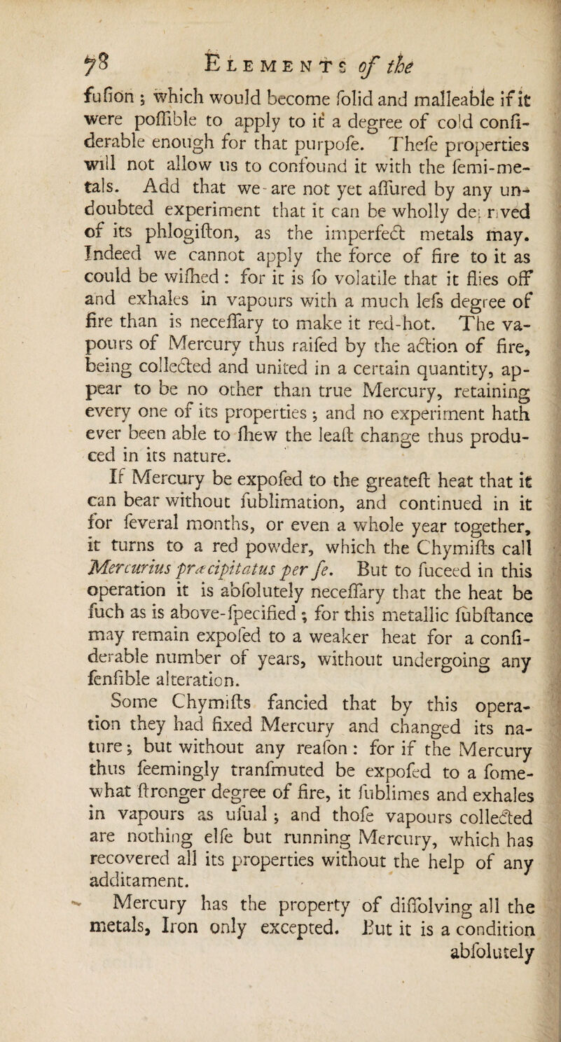 ^3 Elements c/ à fufion ; which would become folid and malleable if it were poftible to apply to it a degree of cold confi- derable enough for that purpofe. Thefe properties will not allow us to confound it with the femi-me¬ tals. Add that we are not yet afiured by any un¬ doubted experiment that it can be wholly de- r ved of its phlogifton, as the imperfect metals may. Indeed we cannot apply the force of fire to it as could be wifhed : for it is fo volatile that it flies off and exhales in vapours with a much lefs degree of fire than is necefTary to make it red-hot. The va¬ pours of Mercury thus raifed by the adtion of fire, being collected and united in a certain quantity, ap¬ pear to be no other than true Mercury, retaining every one of its properties ; and no experiment hath ever been able to fliew the lead change thus produ¬ ced in its nature. If Mercury be expofed to the greatefl heat that it can bear without fublimation, and continued in it for feveral months, or even a whole year together, it turns to a red powder, which the Chymifts call Mercurius pracipitatus per fe. But to fuceed in this operation it is abfblutely necefTary that the heat be fuch as is above-fpecified ; for this metallic fubftance may remain expofed to a weaker heat for a confi- derable number of years, without undergoing any fenfible alteration. Some Chymifts fancied that by this opera¬ tion they had fixed Mercury and changed its na¬ ture ; but without any reafon : for if the Mercury thus feemingly tranfmuted be expofed to a fome- what ft ronger degree of fire, it fublimes and exhales in vapours as ufual ; and thofe vapours collected are nothing elfe but running Mercury, which has recovered all its properties without the help of any additament. Mercury has the property of diflblving all the metals. Iron only excepted. But it is a condition abfolutely