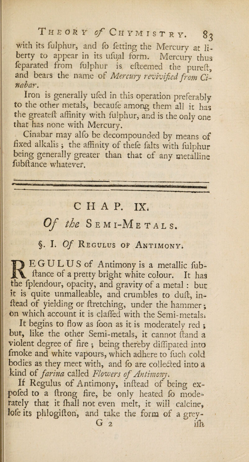 with its fulphur, and fo fetting the Mercury at li¬ berty to appear in its ufual form. Mercury thus feparated from fulphur is efleemed the purefl, and bears the name of Mercury revivified from Ci- nabar. Iron is generally ufed in this operation preferably to the other metals, becaufe among them all it has the greatefl affinity with fulphur, and is the only one that has none with Mercury. Cinabar may alfo be decompounded by means of fixed alkalis ; the affinity of thefe faits v/ith fulphur being generally greater than that of any metalline fubftance whatever. C H A R IX, Of the S E M I-M ETALS. §. I. Of Regulus of Antimony. E G U L U S of Antimony is a metallic fub- fiance of a pretty bright white colour. It has the fplendour, opacity, and gravity of a metal : but it is quite unmalleable, and crumbles to duff, in- flead of yielding or firetching, under the hammer; on which account it is claffed with the Semi-metals, It begins to flow as foon as it is moderately red ; but, like the other Semi-metals, it cannot {land a violent degree of fire ; being thereby diffipated into fmoke and white vapours, which adhere to fuch cold bodies as they meet with, and fo are colledled into a kind of farina called Flowers of Antimony. If Regulus of Antimony, inflead of being ex- pofed to a flrong fire, be only heated fo mode¬ rately that it ffiall not even melt, it will calcine, lofe its phlogiflon, and take the form of a grey- G 2 ifk