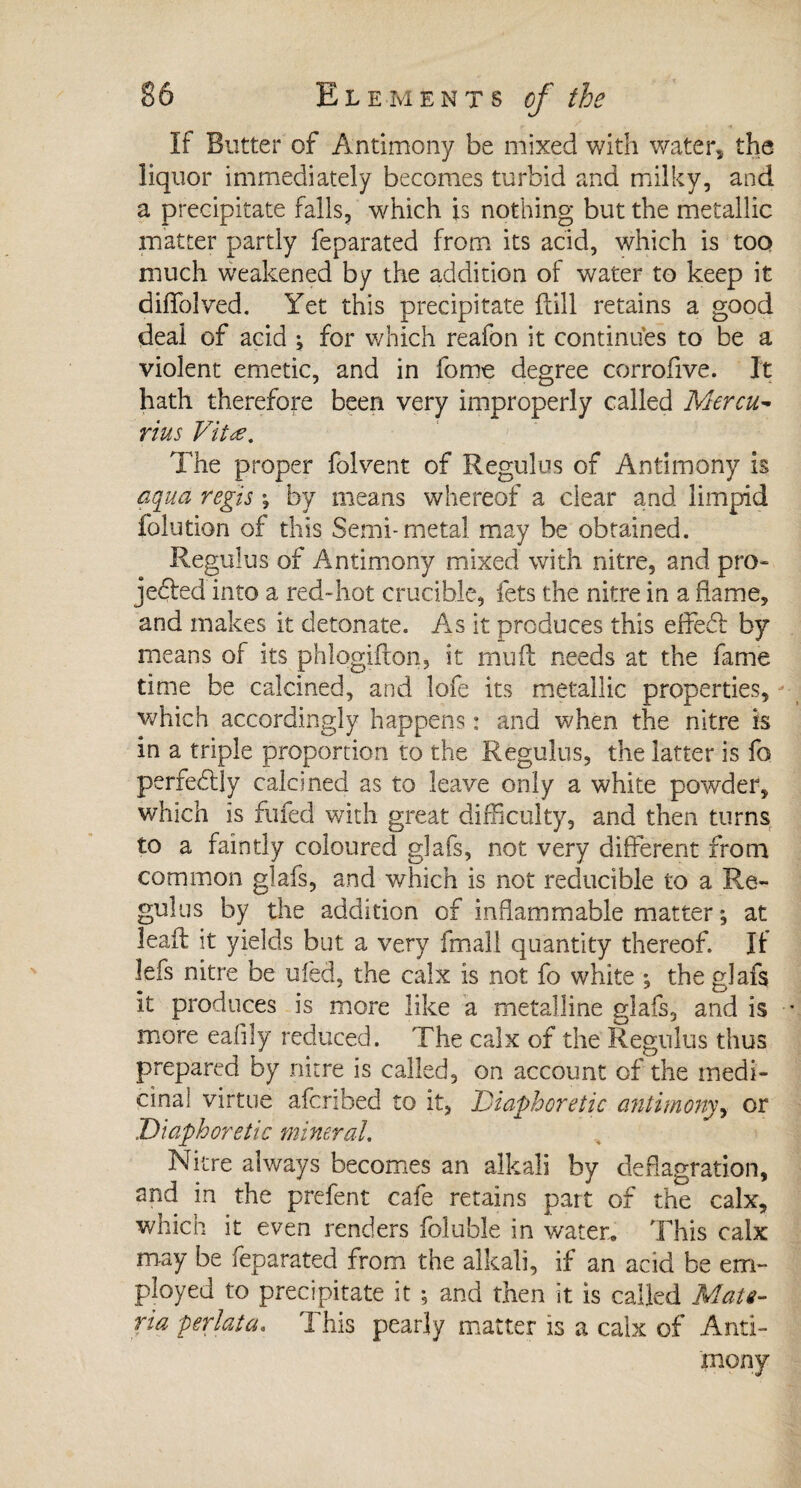 If Butter of Antimony be mixed with water, the liquor immediately becomes turbid and milky, and a precipitate falls, which is nothing but the metallic matter partly feparated from its acid, which is too much weakened by the addition of water to keep it diffolved. Yet this precipitate {till retains a good deal of acid ; for which reafon it continues to be a violent emetic, and in fome degree corrofive. It hath therefore been very improperly called Mercu- rius Vita. The proper folvent of Regulus of Antimony is aqua régis \ by means whereof a dear and limpid folution of this Semi-metal may be obtained. Regulus of Antimony mixed with nitre, and pro¬ jected into a red-hot crucible, lets the nitre in a flame, and makes it detonate. As it produces this effedb by means of its phlogifton, it muft needs at the fame time be calcined, and lofe its metallic properties, which accordingly happens : and when the nitre is in a triple proportion to the Regulus, the latter is fo perfectly calcined as to leave only a white powder, which is fufed with great difficulty, and then turns to a faintly coloured glafs, not very different from common glafs, and which is not reducible to a Re¬ gulus by the addition of inflammable matter; at lead: it yields but a very (mail quantity thereof. If lefs nitre be uled, the calx is not fo white ; the glafs it produces is more like a metalline glafs, and is more eafily reduced. The calx of the Regulus thus prepared by nitre is called, on account of the medi¬ cinal virtue afcribed to it, ■Diaphoretic antimony, or Diaphoretic mineral. Nitre always becomes an alkali by deflagration, and in the prefent cafe retains paît of the calx, which it even renders foluble in water. This calx may be feparated from the alkali, if an acid be em¬ ployed to precipitate it ; and then it is called Mate¬ ria perlât a. This pearly matter is a calx of Anti¬ mony