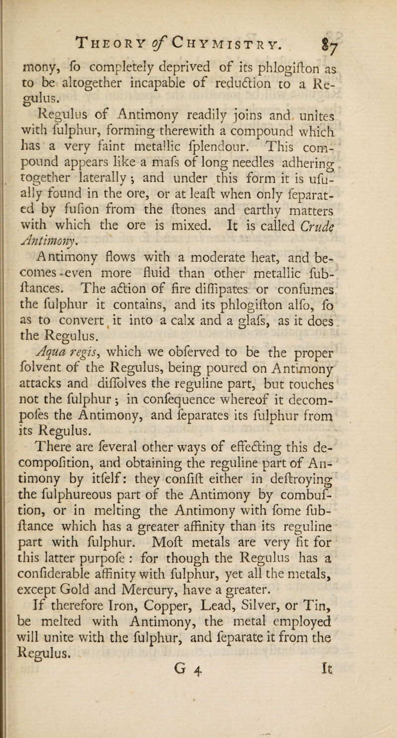 mony, fo completely deprived of its phlogifton as to be altogether incapable of reduction to a Re- gulns. Regulus of Antimony readily joins and unites with fulphur, forming therewith a compound which has a very faint metallic fplendour. This com¬ pound appears like a mafs of long needles adhering together laterally -, and under this form it is ufu- ally found in the ore, or at leaft when only feparat- ed by fufion from the ftones and earthy matters with which the ore is mixed. It is called Crude Antimony. Antimony flows with a moderate heat, and be¬ comes-even more fluid than other metallic fub- ftances. The a<ftion of fire diflipates or confumes the fulphur it contains, and its phlogifton alfo, fo as to convert it into a calx and a glafs, as it does the Regulus. Aqua régis, which we obferved to be the proper folvent of the Regulus, being poured on Antimony attacks and diffolves the reguline part, but touches not the fulphur ; in confequence whereof it decom- poles the Antimony, and feparates its fulphur from its Regulus. There are feveral other ways of effecting this de- compofition, and obtaining the reguline part of An¬ timony by itfelf : they confift either in deftroying the fulphureous part of the Antimony by combuf- tion, or in melting the Antimony with fome fub- ftance which has a greater affinity than its reguline part with fulphur. Moft metals are very fit for this latter purpofe : for though the Regulus has a confiderable affinity with fulphur, yet all the metals, except Gold and Mercury, have a greater. If therefore Iron, Copper, Lead, Silver, or Tin, be melted with Antimony, the metal employed will unite with the fulphur, and feparate it from the Regulus. G 4 It