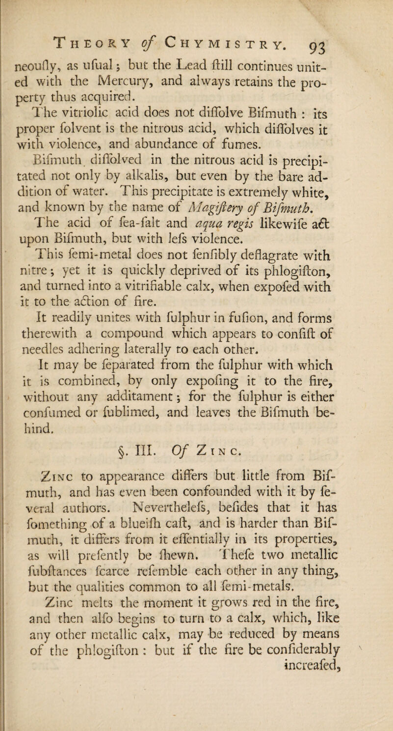 neoufly, as ufual -, but the Lead ftill continues unit¬ ed with the Mercury, and aiways retains the pro¬ perty thus acquired. The vitriolic acid does not diffolve Bifmuth : its proper folvent is the nitrous acid, which diffolves it with violence, and abundance of fumes. Bifmuth diflblved in the nitrous acid is precipi¬ tated not only by alkalis, but even by the bare ad¬ dition of water. This precipitate is extremely white, and known by the name of Magiftery of Bifmuth, The acid of lea-fait and aqua régis like wife aft upon Bifmuth, but with lefs violence. This femi-metal does not fenfibly deflagrate with nitre ; yet it is quickly deprived of its phlogifton, and turned into a vitrifiable calx, when expofed with it to the action of fire. It readily unites with fulphur in fufion, and forms therewith a compound which appears to conflit of needles adhering laterally to each other. It may be feparated from the fulphur with which it is combined, by only expoflng it to the fire, without any additament ; for the fulphur is either confumed or fublimed, and leaves the Bifmuth be¬ hind. §. III. Of ZlN c. Zinc to appearance differs but little from Bif¬ muth, and has even been confounded with it by lè¬ verai authors. Neverthelefs, befldes that it has fomething of a blueifh caft, and is harder than Bif¬ muth, it differs from it eflèntially in its properties, as will prefently be fhewn. Thefe two metallic fubftances fcarce refemble each other in any thing, but the qualities common to all femi-metals. Zinc melts the moment it grows red in the fire, and then alfo begins to turn to a calx, which, like any other metallic calx, may be reduced by means of the phlogifton : but if the fire be considerably increafed,