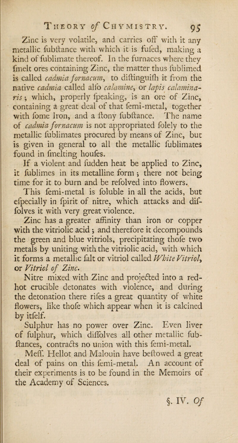 Zinc is very volatile, and carries off with it any metallic fubftance with which it is fufed, making a kind of fublimate thereof. In the furnaces where they fmelt ores containing Zinc, the matter thus fubfimed is called cadmia fornacum, to diftinguifh it from the native cadmia called alfo calamine, or laps calamina- ris ; which, properly fpeaking, is an ore of Zinc, containing a great deal of that femi-metal, together with fome Iron, and a ftony fubftance. The name of cadmia fornacam is not appropriated folely to the metallic fublimates procured by means of Zinc, but is given in general to all the metallic fublimates found in fmelting houfes. If a violent and fudden heat be applied to Zinc, it fublimes in its metalline form -, there not being time for it to burn and be refolved into flowers. This femi-metal is foluble in all the acids, but efpecially in fpirit of nitre, which attacks and dif- folves it with very great violence. Zinc has a greater affinity than iron or copper with the vitriolic acid -, and therefore it decompounds the green and blue vitriols, precipitating thofe two metals by uniting with the vitriolic acid, with which it forms a metallic fait or vitriol called White Vitriol, or Vitriol of Zinc. Nitre mixed with Zinc and projected into a red- hot crucible detonates with violence, and during the detonation there rifes a great quantity of white flowers, like thofe which appear when it is calcined by itfelf. Sulphur has no power over Zinc. Even liver of fulphur, which dilfolves all other metallic fub- ftances, contracts no union with this femi-metal. Meff. Elellot and Malouin have bellowed a great deal of pains on this femi-metal. An account of their experiments is to be found in the Memoirs of the Academy of Sciences. §. IV. Of