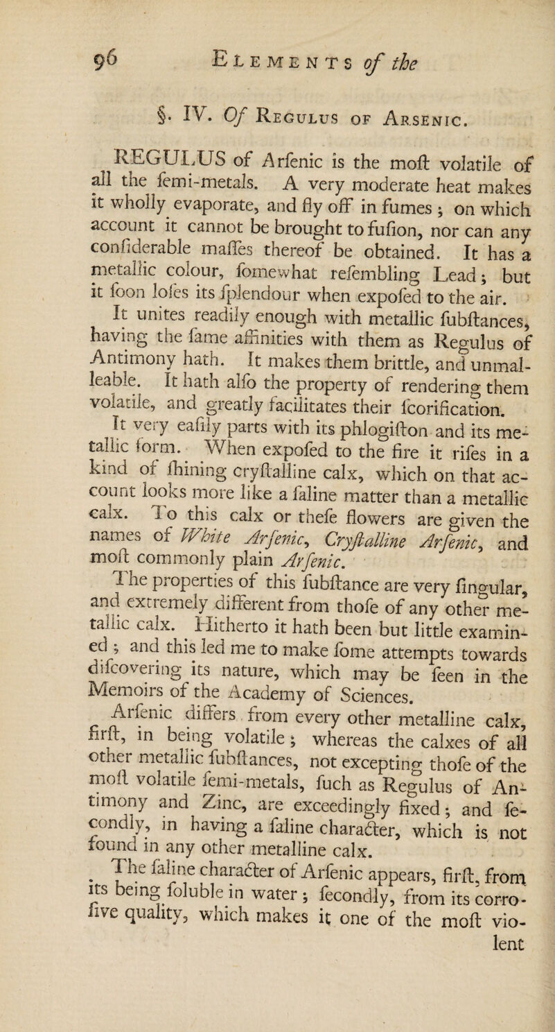 §. IV. Of Regulus of Arsenic. REGULUS of Arfenic is the moft volatile of all the femi-metals. A very moderate heat makes it wholly evaporate, and fly off* in fumes ; on which account it cannot be brought to fufion, nor can any confiderable maffes thereof be obtained. It has a metallic colour, fomewhat refembling Lead; but it foon lofes its fplendour when expofed to the air. xt unites readily enough with metallic fubftances, having the fame alnnities with them as Regulus of Antimony hath. It makes them brittle, and unmal- leabiC. it hath alio the property of rendering them volatile, and greatly facilitates their lcorification. It vC;y eafiiy parts with its phlogifton and its me¬ tallic form. When expofed to the fire it rifes in a kind of lhining cryftalline calx, which on that ac¬ count looks more like a faline matter than a metallic caix. I o this calx or thefe flowers are given the nam^s of TVmte Arfenic, Cryftalline Arfenic, and moft commonly plain Arfenic. I he properties of this fubftance are very lingular, and extiemely different from thole of any other me¬ tallic calx. . I-iitherto it hath been but little examin¬ ed ; and this lea me to make fome attempts towards difcovering its nature, which may be feen in the Memoirs of the Academy of Sciences. Aifenic differs. from every other metalline calx, firft, m being volatile ; whereas the cakes of all otiicr metallic fubftances, not excepting thofe of the moil volatile femi-metals, fuch as Regulus of An¬ timony and Zinc, are exceedingly fixed • and fe- condly, in having a faline charate, which is not founa in any other metalline calx. . falj^e character of Arfenic appears, firft. from ns eing foluble in water; fecondly, from its corro- nve quality, which makes h one of the moft vio¬ lent