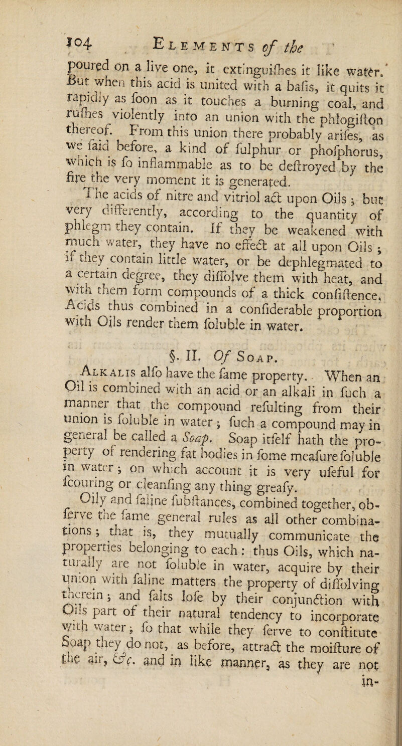 poured on a live one, it extinguifhes it like water/ ut when this acid is united with a bafis, it quits it rapidiy as foon as it touches a burning coal, and ruines violently into an union with the phlogifton thereof. Prom this union there probably arifes, as w^faiu before, a kind of fulphur or phofphorus, wnich is io inflammable as to be dedroyed by the fire the very moment it is generated. I he acids of nitre and vitriol aft upon Oils, but very differently, according to the quantity of phlegm they contain. If they be weakened with much water, they have no edecff at all upon Oils ; n tney contain little water, or be dephlegmated to a certain degree, they difibjve them with heat, and with them form compounds of a thick confidence, .Ac.ds thus comoined in a confiderable proportion with Oils render tnem ibluble in water. §. IL Of Soap. Alkalis alfo have the fame property. When an Oil is combined with an acid or an alkali in fuch a manner that the compound refulting from their union is foluble in water ; fuch a compound may in genei al be called a Soap. Soap itfelf hath the pro- peuy o( rendering fat bodies in fome meafurefoluble m water ; on which account it is very ufeful for iconnng or oeandng any thing greafy. Ojjy ana inline fubfUnces, combined together, ob-» . ve tee fame general rules as all other combina¬ tions ; that is, they mutually communicate the properties belonging to each : thus Oils, which na- tin any are not foluble in water, acquire by their union with faline matters the property of difiolving Lucrein j and faits lofe by their conjunction with Oiis part of their natural tendency to incorporate v/ilu water $ fo tnat while they ferve to conftitute Soap they do not, as before, attract the moifture of füc an, or, and in like manner, as they are not in-