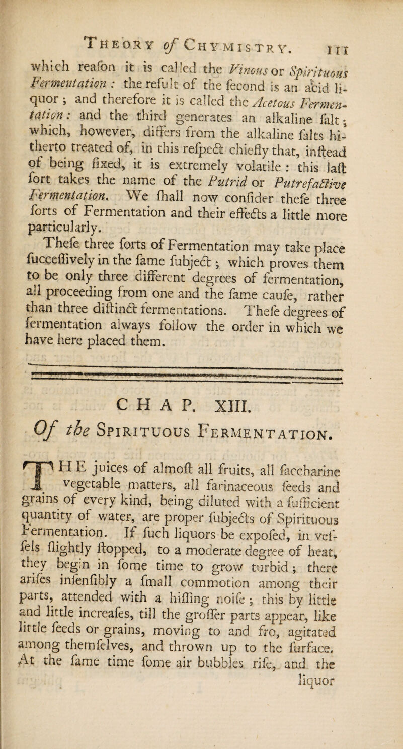 nr which reafon it is called the Vinous or Spirituous Fermentation : the refulc of the fécond is an acid li« cjuor \ and therefore it is called the Acetous Fermen¬ tation: and the third generates an alkaline fait ; which, however, differs from the alkaline faits hi¬ therto treated of, in this refped chiefly that, inflead of being fixed, it is extremely volatile : this Jafl fort takes the name of the Putrid or Putrefactive Fermentation« We fhall now confider thefe three forts of Fermentation and their effects a little more particularly. Thefe three forts of Fermentation may take place fucceflively in the fame fubjed ; which proves them to be only three different degrees of fermentation, all proceeding from one and the fame caufe, rather than three dift ind fermentations. Thefe decrees of fermentation always follow the order in which we have here placed them. CHAP. XIII. Of the Spirituous Fermentation. THE juices of almoft all fruits, all faccharine vegetable matters, all farinaceous feeds and grains of every kind, being diluted with a Efficient quantity of water, are proper fubjeds of Spirituous x ermentation. If fuch liquors be expoled, in vef- îels (lightly flopped, to a moderate degree of heat, they beg;n in fome time to grow turbid ; there ariles infenfibly a fmall commotion among their parts, attended with a hiffing noife ; this by little and little increafes, till the grofïèr parts appear, like little feeds or grains, moving to and fro,1 agitated among themfelves, and thrown up to the lurface. At the fame time fome air bubbles rife, and the liquor