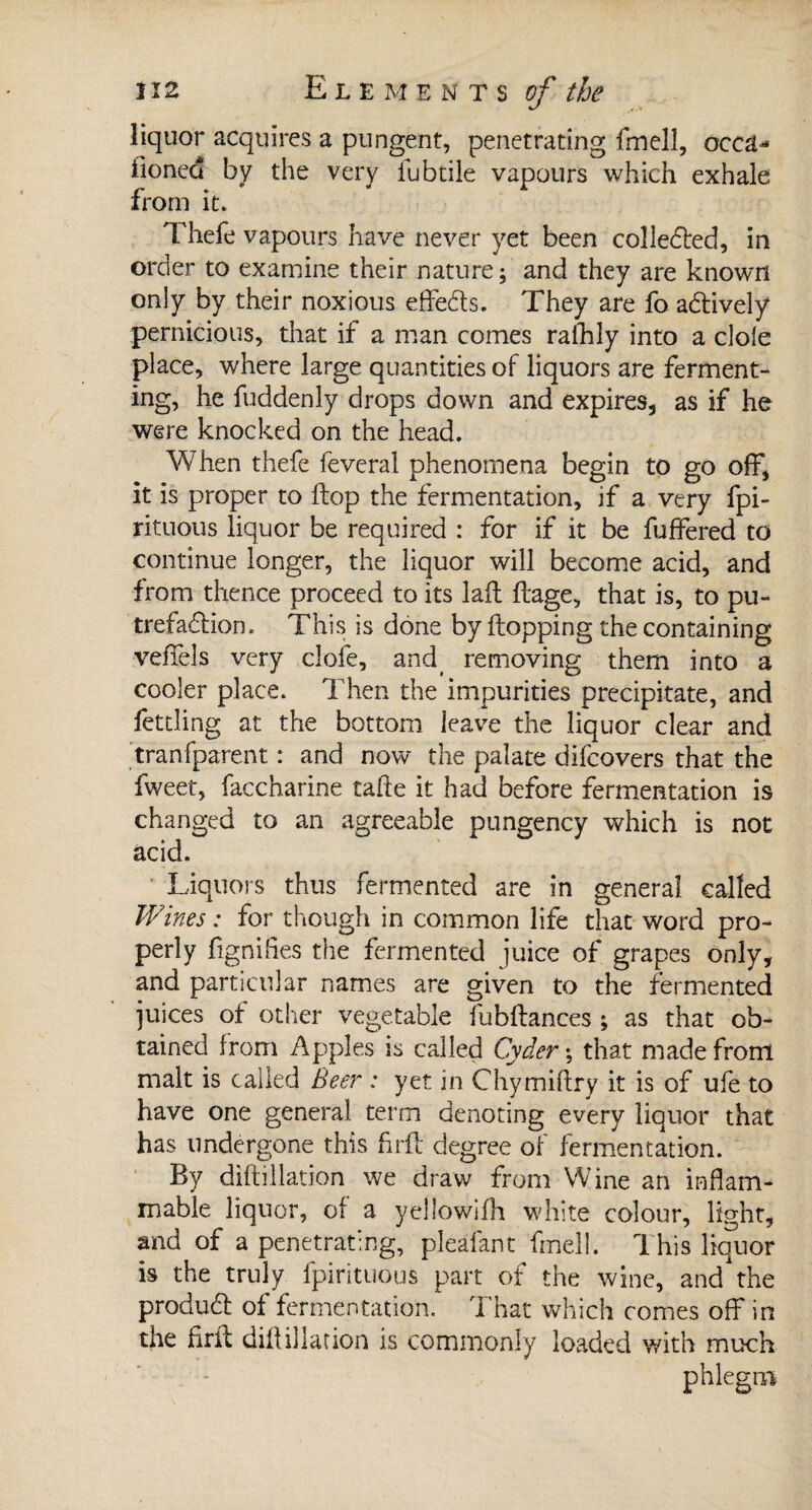 liquor acquires a pungent, penetrating fmelî, occd* iioned by the very lubtile vapours which exhale from it. Thefe vapours have never yet been colledled, in order to examine their nature; and they are known only by their noxious effeds. They are fo actively pernicious, that if a man comes ralhly into a dole place, where large quantities of liquors are ferment¬ ing, he fuddenly drops down and expires, as if he were knocked on the head. When thefe feveral phenomena begin to go off, it is proper to Hop the fermentation, if a very fpi- rituous liquor be required : for if it be fuffered to continue longer, the liquor will become acid, and from thence proceed to its laft flage, that is, to pu¬ trefaction . This is done by flopping the containing veffels very clofe, and removing them into a cooler place. Then the impurities precipitate, and fettling at the bottom leave the liquor clear and tranfparent : and now the palate difcovers that the fweet, faccharine tafte it had before fermentation is changed to an agreeable pungency which is not acid. Liquors thus fermented are in general called Wines : for though in common life that word pro¬ perly fignifies the fermented juice of grapes only, and particular names are given to the fermented juices of other vegetable fubftances ; as that ob¬ tained from Apples is called Cyder ; that made from malt is called Beer : yet in Chymiftry it is of ufe to have one general term denoting every liquor that has undergone this firfl degree of fermentation. By diftillation we draw from Wine an inflam¬ mable liquor, of a yellowifh white colour, light, and of a penetrating, pleafant fmell. This liquor is the truly fpirituous part of the wine, and the produdl of fermentation. 1 hat which comes off in the firfl; diflillation is commonly loaded with much phlegm
