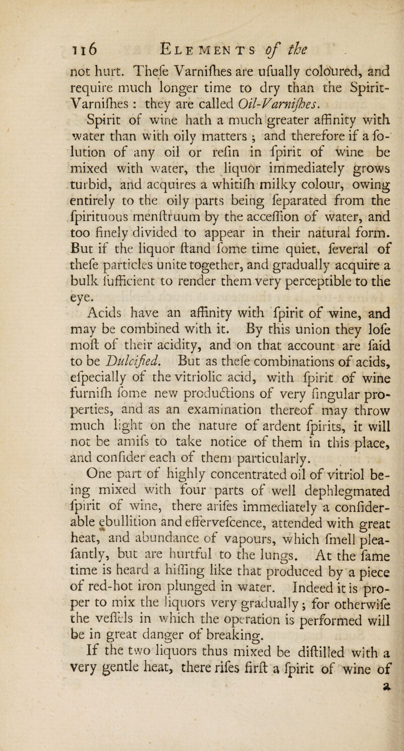 not hurt. Thefe Varnifhes are ufually coloured, and require much longer time to dry than the Spirit- Varniffies : they are called Oil-Vamijhes. Spirit of wine hath a much greater affinity with water than with oily matters ; and therefore if a fo- lution of any oil or refin in fpirit of wine be mixed with water, the liquor immediately growls turbid, and acquires a whitifh milky colour, owing entirely to the oily parts being feparatecl from the fpirituous menftruum by the acceffion of water, and too finely divided to appear in their natural form. But if the liquor Hand fome time quiet, feveral of thefe particles unite together, and gradually acquire a bulk Sufficient to render them very perceptible to the eye. Acids have an affinity with fpirit of wine, and may be combined with it. By this union they lofe moft of their acidity, and on that account are faid to be Dulcified. But as thefe combinations of acids, efpecially of the vitriolic acid, with fpirit of wine furniffi fome new produftions of very fingular pro¬ perties, and as an examination thereof may throw much light on the nature of ardent fpirits, it will not be arnifs to take notice of them in this place, and confider each of them particularly. One part of highly concentrated oil of vitriol be¬ ing mixed with four parts of well dephlegmated fpirit of wine, there arifes immediately a confider- able ebullition and efiervefcence, attended with great heat, and abundance of vapours, which fmell plea- fantly, but are hurtful to the lungs. At the fame time is heard a luffing like that produced by a piece of red-hot iron plunged in water. Indeed it is pro¬ per to mix the liquors very gradually; for otherwife the vefifels in which the operation is performed will be in great danger of breaking. If the two liquors thus mixed be diftilled with a very gentle heat, there rifes find a fpirit of wine of Si