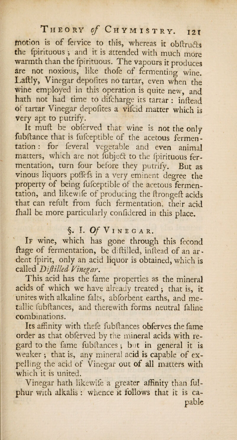 motion is of fervice to this, whereas it obftruds the fpirituous ; and it is attended with much more warmth than the fpirituous. The vapours it produces are not noxious, like thofe of fermenting wine. Laftly, Vinegar depofites no tartar, even when the wine employed in this operation is quite new, and hath not had time to difcharge its tartar : in head of tartar Vinegar depofites a vifcid matter which is very apt to putrify. It muft be obferved that wine is not the only fubftance that is fufceptible of the acetous fermen¬ tation : for feveral vegetable and even animal matters, which are not fubjed to the fpirituous fer¬ mentation, turn four before they putrify. But as vinous liquors potfefs in a very eminent degree the property of being fufceptible of the acetous fermen¬ tation, and likewife of producing the ftrongeft acids that can refult from fuch fermentation, their acid fhall be more particularly confidered in this place, §. I. Of V I N E G A R. If wine, which has gone through this fécond ftage of fermentation, be diftilled, inftead of an ar¬ dent fpirit, only an acid liquor is obtained, which is called Diftilled Vinegar. This acid has the fame properties as the mineral acids of which we have already treated ; that is, it unites with alkaline faits, abforbent earths, and me¬ tallic fubftances, and therewith forms neutral faline combinations. Its affinity with thefe fubftances obferves the fame order as that obferved by the mineral acids with re¬ gard to the fame fubftances ; but in general it is weaker -, that is, any mineral acid is capable of ex¬ pelling the acid of Vinegar out of all matters with which it is united. Vinegar hath likewife a greater affinity than ful- phur with alkalis : whence k follows that it is ca-