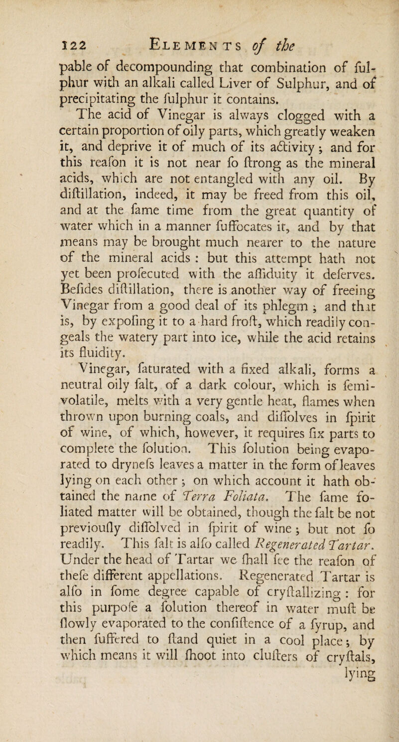 pable of decompounding that combination of ful- phur with an alkali called Liver of Sulphur, and of precipitating the fulphur it contains. The acid of Vinegar is always clogged with a certain proportion of oily parts, which greatly weaken it, and deprive it of much of its activity ; and for this reafon it is not near fo firong as the mineral acids, which are not entangled with any oil. By di {filiation, indeed, it may be freed from this oil, and at the fame time from the great quantity of water which in a manner fuffocates it, and by that means may be brought much nearer to the nature of the mineral acids : but this attempt hath not yet been profecuted with the affiduity it deferves. Befides diftillation, there is another way of freeing Vinegar from a good deal of its phlegm j and that is, by expofing it to a hard froft, which readily con¬ geals the watery part into ice, while the acid retains its fluidity. Vinegar, faturated with a fixed alkali, forms a neutral oily fait, of a dark colour, which is femi- volatile, melts with a very gentle heat, flames when thrown upon burning coals, and diflblves in fpirit of wine, of which, however, it requires fix parts to complete the folution. This folution being evapo¬ rated to dry nefs leaves a matter in the form of leaves lying on each other ; on which account it hath ob¬ tained the name of ‘Terra Foliata. The fame fo¬ liated matter will be obtained, though the fait be not previoufly diflblvcd in fpirit of wine ; but not fo readily. This fait is alfo called Regenerated Tartar. Under the head of Tartar we fhall fee the reafon of thefe different appellations. Regenerated Tartar is alfo in fome degree capable of cryftallizing : for this purpofe a folution thereof in water mult be flowly evaporated to the confidence of a fyrup, and then differed to {land quiet in a cool place ; by which means it will fhoot into clufters of cryftals, lying