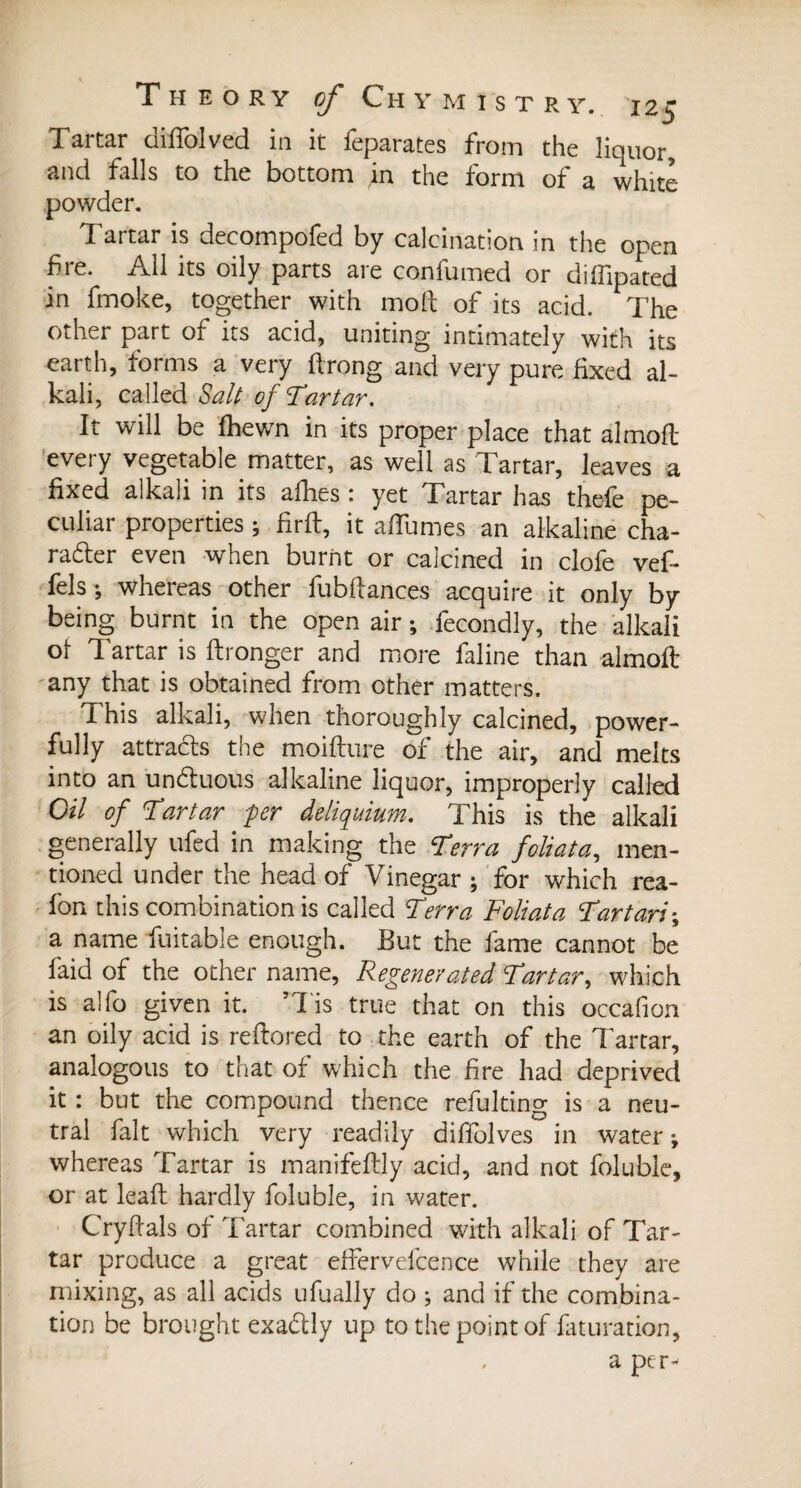 Tartar diffolved in it feparates from the liquor, and falls to the bottom in the form of a white powder. Tartar is decompofed by calcination in the open bre. All its oily parts are confumed or diffipated in fmoke, together with moll of its acid. The other part of its acid, uniting intimately with its earth, forms a very ftrong and very pure fixed al¬ kali, called Salt of Tartar. It will be fhewn in its proper place that almoft every vegetable matter, as well as Tartar, leaves a fixed alkali in its albes : yet Tartar has the-fe pe¬ culiar properties ; firft, it allumes an alkaline cha¬ racter even when burnt or calcined in clofe vef- fels*, whereas other fubfiances acquire it only by being burnt in the open air ; fecondly, the alkali ot Tartar is ftronger and more faline than almoft any that is obtained from other matters. This alkali, when thoroughly calcined, power¬ fully attracts the moifture of the air, and melts into an unCtuous alkaline liquor, improperly called Oil of Tartar per deliquium. This is the alkali generally ufed in making the Terra foliata, men¬ tioned under the head of Vinegar ; for which rea- fon this combination is called Terra Foliata Tar tari-, a name fuitable enough. But the fame cannot be faid of the other name, Regenerated Tartar, which is alfo given it. ’lis true that on this occafion an oily acid is reftored to the earth of the Tartar, analogous to that of which the fire had deprived it : but the compound thence refulting is a neu¬ tral fait which very readily diffolves in water; whereas Tartar is manifeftly acid, and not foluble, or at leaft hardly foluble, in water. Cryftals of Tartar combined with alkali of Tar¬ tar produce a great effervelcence while they are mixing, as all acids ufually do ; and if the combina¬ tion be brought exactly up to the point of iaturation, a per-