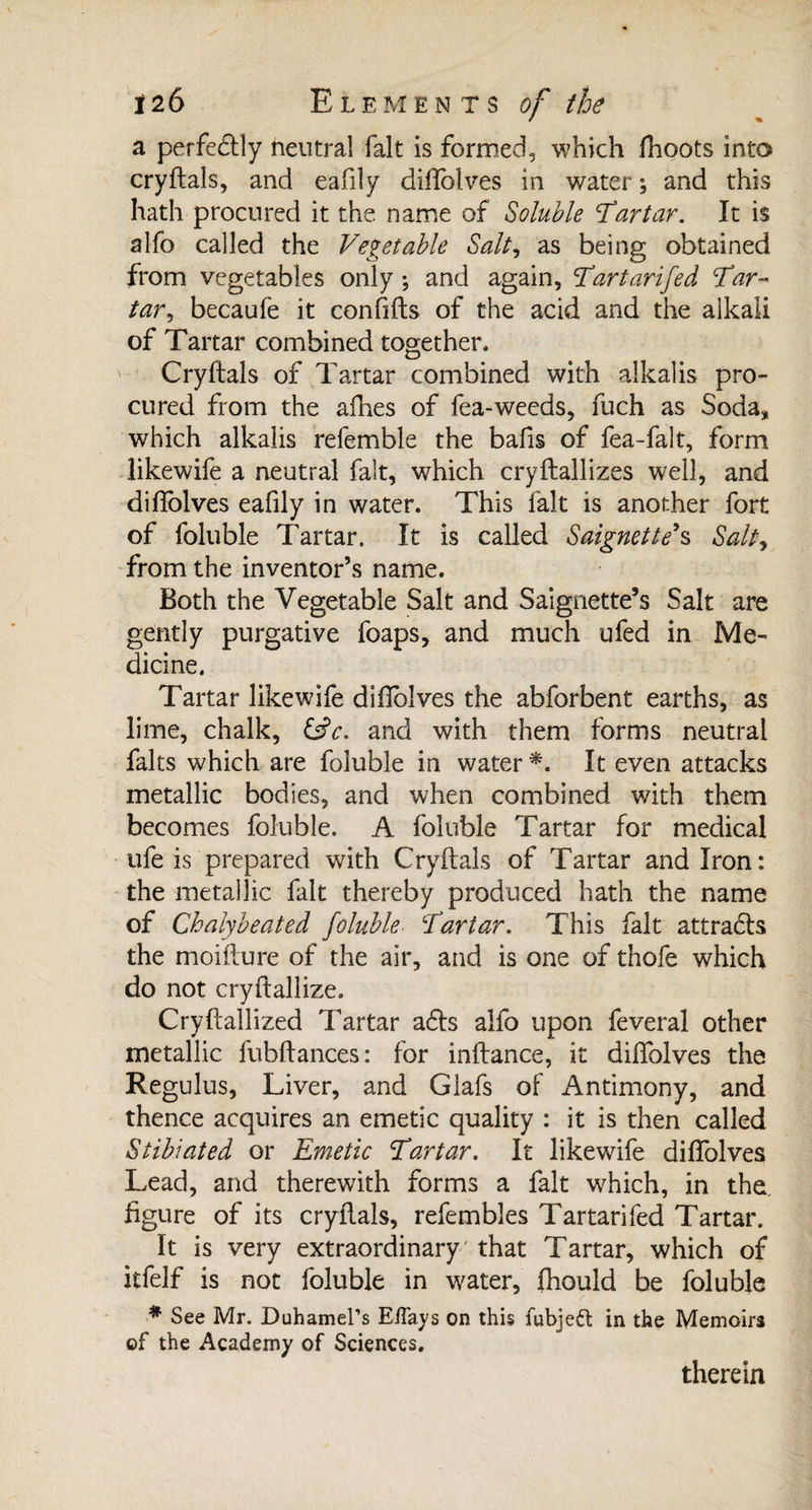 a perfectly neutral fait is formed, which fhoots into cryftals, and eafily diftblves in water ; and this hath procured it the name of Soluble Tartar. It is alfo called the Vegetable Salt, as being obtained from vegetables only ; and again, Tartarifed Tar-* tar, becaufe it conhfts of the acid and the alkali of Tartar combined together. Cryftals of Tartar combined with alkalis pro¬ cured from the allies of fea-weeds, fuch as Soda* which alkalis refemble the bafts of fea-falt, form likewife a neutral fait, which cryftallizes well, and difiolves eafily in water. This fait is another fort of foluble Tartar. It is called Saigne tte*s Salty from the inventor’s name. Both the Vegetable Salt and Saignette’s Salt are gently purgative foaps, and much ufed in Me¬ dicine. Tartar likewife diftblves the abforbent earths, as lime, chalk, &c. and with them forms neutral faits which are foluble in water *. It even attacks metallic bodies, and when combined with them becomes foluble. A foluble Tartar for medical ufe is prepared with Cryftals of Tartar and Iron: the metallic fait thereby produced hath the name of Chalybeated foluble \Tartar. This fait attraéls the moifture of the air, and is one of thofe which do not cryftallize. Cryftallized Tartar a6te alfo upon feveral other metallic fubftances: for inftance, it diftblves the Regulus, Liver, and Glafs of Antimony, and thence acquires an emetic quality : it is then called Stibiated or Emetic 'Tartar. It likewdfe diftblves Lead, and therewith forms a fait which, in the figure of its cryftals, refembles Tartarifed Tartar. It is very extraordinary' that Tartar, which of itfelf is not foluble in water, fhould be foluble * See Mr. Duhamel’s Eifays on this fubjedl in the Memoirs of the Academy of Sciences. therein