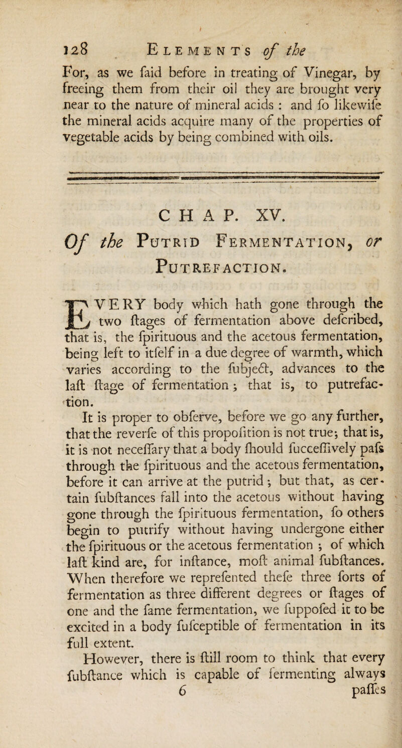 J J 28 Elements of the For, as we faid before in treating of Vinegar, by freeing them from their oil they are brought very near to the nature of mineral acids : and fo likewife the mineral acids acquire many of the properties of vegetable acids by being combined with oils. C H A P. XV. Of the Putrid Fermentation, or Put REFACTION. EVERY body which hath gone through the I two liages of fermentation above defcribed, that is, the fpirituous and the acetous fermentation, being left to itfelf in a due degree of warmth, which varies according to the fubjecl, advances to the lafl liage of fermentation ; that is, to putrefac¬ tion. It is proper to obferve, before we go any further, that the reverfe of this proportion is not true; that is, it is not neceffary that a body fhould fucceffively pafs through the fpirituous and the acetous fermentation, before it can arrive at the putrid ; but that, as cer¬ tain fubflances fall into the acetous without having gone through the fpirituous fermentation, fo others begin to putrify without having undergone either the fpirituous or the acetous fermentation ; of which lafl kind are, for inflance, moil animal fubflances. When therefore we reprefented thefe three forts of fermentation as three different degrees or liages of one and the fame fermentation, we fuppofed it to be excited in a body fufceptible of fermentation in its full extent. However, there is flill room to think that every fubflance which is capable of fermenting always